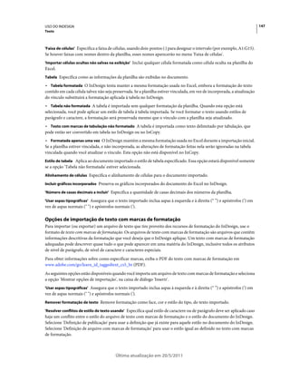USO DO INDESIGN                                                                                                             147
Texto



'Faixa de células' Especifica a faixa de células, usando dois-pontos (:) para designar o intervalo (por exemplo, A1:G15).
Se houver faixas com nomes dentro da planilha, esses nomes aparecerão no menu 'Faixa de células'.
'Importar células ocultas não salvas na exibição' Inclui qualquer célula formatada como célula oculta na planilha do
Excel.
Tabela Especifica como as informações da planilha são exibidas no documento.

• Tabela formatada O InDesign tenta manter a mesma formatação usada no Excel, embora a formatação do texto
contido em cada célula talvez não seja preservada. Se a planilha estiver vinculada, em vez de incorporada, a atualização
do vínculo substituirá a formatação aplicada à tabela no InDesign.
• Tabela não formatada A tabela é importada sem qualquer formatação da planilha. Quando esta opção está
selecionada, você pode aplicar um estilo de tabela à tabela importada. Se você formatar o texto usando estilos de
parágrafo e caractere, a formatação será preservada mesmo que o vínculo com a planilha seja atualizado.
• Texto com marcas de tabulação não formatado A tabela é importada como texto delimitado por tabulação, que
pode então ser convertido em tabela no InDesign ou no InCopy.
• Formatada apenas uma vez O InDesign mantém a mesma formatação usada no Excel durante a importação inicial.
Se a planilha estiver vinculada, e não incorporada, as alterações de formatação feitas nela serão ignoradas na tabela
vinculada quando você atualizar o vínculo. Esta opção não está disponível no InCopy.
Estilo de tabela Aplica ao documento importado o estilo de tabela especificado. Essa opção estará disponível somente
se a opção 'Tabela não formatada' estiver selecionada.
Alinhamento de células Especifica o alinhamento de células para o documento importado.

Incluir gráficos incorporados Preserva os gráficos incorporados do documento do Excel no InDesign.

'Número de casas decimais a incluir' Especifica a quantidade de casas decimais dos números da planilha.

'Usar aspas tipográficas' Assegura que o texto importado inclua aspas à esquerda e à direita (“ ”) e apóstrofos (’) em
vez de aspas normais (" ") e apóstrofos normais (').

Opções de importação de texto com marcas de formatação
Para importar (ou exportar) um arquivo de texto que tire proveito dos recursos de formatação do InDesign, use o
formato de texto com marcas de formatação. Os arquivos de texto com marcas de formatação são arquivos que contêm
informações descritivas da formatação que você deseja que o InDesign aplique. Um texto com marcas de formatação
adequadas pode descrever quase tudo o que pode aparecer em uma matéria do InDesign, inclusive todos os atributos
de nível de parágrafo, de nível de caractere e caracteres especiais.
Para obter informações sobre como especificar marcas, exiba o PDF do texto com marcas de formatação em
www.adobe.com/go/learn_id_taggedtext_cs5_br (PDF).
As seguintes opções estão disponíveis quando você importa um arquivo de texto com marcas de formatação e seleciona
a opção 'Mostrar opções de importação', na caixa de diálogo 'Inserir'.
'Usar aspas tipográficas' Assegura que o texto importado inclua aspas à esquerda e à direita (“ ”) e apóstrofos (’) em
vez de aspas normais (" ") e apóstrofos normais (').
Remover formatação de texto Remove formatação como face, cor e estilo do tipo, do texto importado.

'Resolver conflitos de estilo de texto usando' Especifica qual estilo de caractere ou de parágrafo deve ser aplicado caso
haja um conflito entre o estilo do arquivo de texto com marcas de formatação e o estilo do documento do InDesign.
Selecione 'Definição de publicação' para usar a definição que já existe para aquele estilo no documento do InDesign.
Selecione 'Definição de arquivo com marcas de formatação' para usar o estilo igual ao definido no texto com marcas
de formatação.



                                        Última atualização em 20/5/2011
 