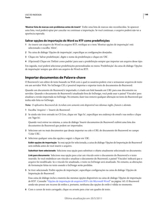 USO DO INDESIGN                                                                                                          148
Texto



'Mostrar lista de marcas com problemas antes de inserir' Exibe uma lista de marcas não reconhecidas. Se aparecer
uma lista, você poderá optar por cancelar ou continuar a importação. Se você continuar, o arquivo poderá não ter a
aparência esperada.

Salvar opções de importação do Word ou RTF como predefinições
1 Ao inserir um arquivo do Word ou arquivo RTF, verifique se o item 'Mostrar opções de importação' está
   selecionado e escolha 'Abrir'.
2 Na caixa de diálogo 'Opções de importação', especifique as configurações desejadas.
3 Clique em 'Salvar predefinição', digite o nome da predefinição e clique em 'OK'.
4 (Opcional) Clique em 'Definir como padrão' para usar a predefinição sempre que importar um arquivo desse tipo.
Em seguida, você poderá selecionar predefinições personalizadas no menu 'Predefinição' da caixa de diálogo 'Opções
de importação' sempre que abrir um arquivo do Word ou RTF.


Importar documentos de Palavra-chave
O Buzzword é um editor de texto baseado na Web com o qual os usuários podem criar e armazenar arquivos de texto
em um servidor Web. No InDesign CS5, é possível importar e exportar texto de documentos do Buzzword.
Quando um documento do Buzzword é importado, é criado um link baseado em URL para esse documento no
servidor. Quando o documento do Buzzword é atualizado fora do InDesign, você pode usar o painel 'Vínculos' para
atualizar a versão importada no InDesign. No entanto, fazer isso remove qualquer alteração no texto do Buzzword que
tenha sido feita no InDesign.
Nota: O aplicativo Buzzword do Acrobat.com somente está disponível nos idiomas inglês, francês e alemão.
1 Escolha 'Arquivo' > 'Inserir do Buzzword'.
2 Se ainda não tiver entrado no CS Live, clique em 'Sign In', especifique seu endereço de email e sua senha e clique
   em 'Sign In'.
   Quando você entrar no sistema, a caixa de diálogo 'Inserir documentos do Buzzword' exibirá uma lista dos
   documentos do Buzzword que podem ser importados.
3 Selecione um ou mais documentos que deseja importar ou cole o URL do documento do Buzzword no campo
   'Colar URL'.
4 Selecione qualquer uma das opções a seguir e clique em 'OK'.
   Exibir opções de importação Se essa opção for selecionada, a caixa de diálogo 'Opções de Importação do Buzzword'
   será exibida antes de você inserir o arquivo.
   Substituir item selecionado Selecione essa opção para substituir o objeto atualmente selecionado no documento.

   Link para documento Selecione essa opção para criar um vínculo entre o documento do Buzzword e o texto
   inserido. Se você estabelecer um vínculo e atualizar o documento do Buzzword, o painel 'Vínculos' indicará que o
   arquivo foi modificado. Se o vínculo for atualizado, o texto no InDesign será atualizado. No entanto, as alterações
   de formatação feitas no texto usando o InDesign serão perdidas.
5 Se tiver selecionado 'Exibir opções de importação', especifique configurações na caixa de diálogo 'Opções de
   Importação do Buzzword'.
   Essa caixa de diálogo inclui a maioria das mesmas opções disponíveis na caixa de diálogo 'Opções de importação
   de RTF'. Consulte “Opções de importação de arquivos RTF e do Microsoft Word” na página 145. O Buzzword
   ainda não possui um recurso de estilos e, portanto, nenhuma das opções de estilo é válida no momento.
6 Com o cursor de texto carregado, clique ou arraste para criar um quadro de texto.


                                       Última atualização em 20/5/2011
 