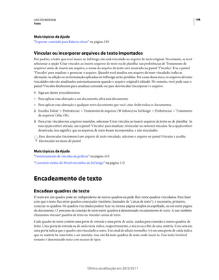 USO DO INDESIGN                                                                                                             149
Texto




Mais tópicos da Ajuda
“Exportar conteúdo para Palavra-chave” na página 133


Vincular ou incorporar arquivos de texto importados
Por padrão, o texto que você insere no InDesign não está vinculado ao arquivo de texto original. No entanto, se você
selecionar a opção 'Criar vínculos ao inserir arquivos de texto ou de planilha' nas preferências de 'Tratamento de
arquivos' antes de inserir um arquivo, o nome do arquivo de texto será mostrado no painel 'Vínculos'. Use o painel
'Vínculos' para atualizar e gerenciar o arquivo. Quando você atualiza um arquivo de texto vinculado, todas as
alterações na edição ou na formatação aplicadas no InDesign serão perdidas. Por causa desse risco, os arquivos de texto
vinculados não são atualizados automaticamente quando o arquivo original é editado. No entanto, você pode usar o
painel Vínculos facilmente para atualizar conteúdo ou para desvincular (incorporar) o arquivo.
1 Siga um destes procedimentos:
• Para aplicar essa alteração a um documento, abra esse documento.
• Para aplicar essa alteração a qualquer novo documento que você criar, feche todos os documentos.
2 Escolha 'Editar' > 'Preferências' > 'Tratamento de arquivos' (Windows) ou 'InDesign' > 'Preferências' > 'Tratamento
   de arquivos' (Mac OS).
3 Para criar vínculos nos arquivos inseridos, selecione 'Criar vínculos ao inserir arquivos de texto ou de planilha'. Se
   essa opção estiver ativada, use o painel 'Vínculos' para atualizar, revincular ou remover vínculos. Se a opção estiver
   desativada, isso significa que os arquivos de texto foram incorporados, e não vinculados.
   Para desvincular (incorporar) um arquivo de texto vinculado, selecione o arquivo no painel Vínculos e escolha
   Desvincular no menu do painel.


Mais tópicos da Ajuda
“Gerenciamento de vínculos de gráficos” na página 415
“Converter estilos do Word em estilos do InDesign” na página 213



Encadeamento de texto
Encadear quadros de texto
O texto em um quadro pode ser independente de outros quadros ou pode fluir entre quadros vinculados. Para fazer
com que o texto flua entre quadros conectados (também chamados de "caixas de texto"), é necessário, primeiro,
conectar os quadros. Os quadros vinculados podem ficar na mesma página simples ou espelhada, ou em outra página
do documento. O processo de conexão de texto entre quadros é denominado encadeamento de texto. A isso também
chamamos vincular quadros de texto ou vincular caixas de texto.
Cada quadro de texto contém uma porta de entrada e uma porta de saída, usadas para conexão a outros quadros de
texto. Uma porta de entrada ou de saída vazia indica, respectivamente, o início ou o fim de uma matéria. Uma seta em
uma porta indica que o quadro está vinculado a outro. Um sinal de adição vermelho (+) em uma porta de saída indica
que na matéria há mais texto a ser inserido, mas não há mais quadros de texto onde inseri-lo. Esse texto invisível
restante é denominado texto com excesso de tipos.




                                        Última atualização em 20/5/2011
 