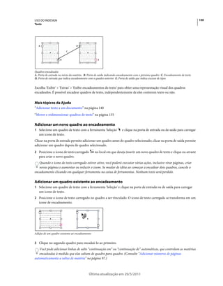 USO DO INDESIGN                                                                                                                    150
Texto




   A                              D

                         C


                    B                              E




Quadros encadeados
A. Porta de entrada no início da matéria. B. Porta de saída indicando encadeamento com o próximo quadro C. Encadeamento de texto
D. Porta de entrada que indica encadeamento com o quadro anterior E. Porta de saída que indica excesso de tipos


Escolha 'Exibir' > 'Extras' > 'Exibir encadeamentos do texto' para obter uma representação visual dos quadros
encadeados. É possível encadear quadros de texto, independentemente de eles conterem texto ou não.


Mais tópicos da Ajuda
“Adicionar texto a um documento” na página 140
“Mover e redimensionar quadros de texto” na página 135

Adicionar um novo quadro ao encadeamento
1 Selecione um quadro de texto com a ferramenta 'Seleção'              e clique na porta de entrada ou de saída para carregar
   um ícone de texto.
Clicar na porta de entrada permite adicionar um quadro antes do quadro selecionado; clicar na porta de saída permite
adicionar um quadro depois do quadro selecionado.
2 Posicione o ícone de texto carregado           no local em que deseja inserir um novo quadro de texto e clique ou arraste
   para criar o novo quadro.
   Quando o ícone de texto carregado estiver ativo, você poderá executar várias ações, inclusive virar páginas, criar
   novas páginas e aumentar ou reduzir o zoom. Se mudar de idéia ao começar a encadear dois quadros, cancele o
encadeamento clicando em qualquer ferramenta na caixa de ferramentas. Nenhum texto será perdido.

Adicionar um quadro existente ao encadeamento
1 Selecione um quadro de texto com a ferramenta 'Seleção' e clique na porta de entrada ou de saída para carregar
   um ícone de texto.
2 Posicione o ícone de texto carregado no quadro a ser vinculado. O ícone de texto carregado se transforma em um
   ícone de encadeamento.




Adição de um quadro existente ao encadeamento


3 Clique no segundo quadro para encadeá-lo ao primeiro.
   Você pode adicionar linhas de salto “continuação em” ou “continuação de” automáticas, que controlam as matérias
   encadeadas à medida que elas saltam de quadro para quadro. (Consulte “Adicionar números de páginas
automaticamente a saltos de matéria” na página 97.)



                                            Última atualização em 20/5/2011
 