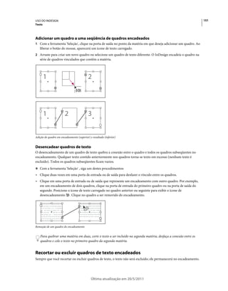 USO DO INDESIGN                                                                                                       151
Texto




Adicionar um quadro a uma seqüência de quadros encadeados
1 Com a ferramenta 'Seleção', clique na porta de saída no ponto da matéria em que deseja adicionar um quadro. Ao
   liberar o botão do mouse, aparecerá um ícone de texto carregado.
2 Arraste para criar um novo quadro ou selecione um quadro de texto diferente. O InDesign encadeia o quadro na
   série de quadros vinculados que contêm a matéria.




Adição de quadro em encadeamento (superior) e resultado (inferior)


Desencadear quadros de texto
O desencadeamento de um quadro de texto quebra a conexão entre o quadro e todos os quadros subseqüentes no
encadeamento. Qualquer texto contido anteriormente nos quadros torna-se texto em excesso (nenhum texto é
excluído). Todos os quadros subseqüentes ficam vazios.
❖ Com a ferramenta 'Seleção' , siga um destes procedimentos:

• Clique duas vezes em uma porta de entrada ou de saída para desfazer o vínculo entre os quadros.
• Clique em uma porta de entrada ou de saída que represente um encadeamento com outro quadro. Por exemplo,
  em um encadeamento de dois quadros, clique na porta de entrada do primeiro quadro ou na porta de saída do
  segundo. Posicione o ícone de texto carregado no quadro anterior ou seguinte para exibir o ícone de
  desencadeamento . Clique no quadro a ser removido do encadeamento.

    Open the case for the rst time and take in the      For the select few thousand individuals across the
    sights and smells of your hand-made instrument.     di erent from the multitude of other instruments
    See the way the light re ects o the handrubbed      available to the discerning musician and collector.
    satin nish. Breath in the perfume of the nest       To this day, each and every guitar, mandolin,
    exotic tone-woods.    en, nally, take it in your    banjo, and dulcimer produced at Anton is a orded
    hands and begin to play. e experience will leave    the exact same care and attention to detail as those
    you swept away, and your life and your music will   that he created one-by-one in the rst few years.
    never be the same again. For the select few thou




Remoção de um quadro do encadeamento


    Para quebrar uma matéria em duas, corte o texto a ser incluído na segunda matéria, desfaça a conexão entre os
    quadros e cole o texto no primeiro quadro da segunda matéria.


Recortar ou excluir quadros de texto encadeados
Sempre que você recortar ou excluir quadros de texto, o texto não será excluído; ele permanecerá no encadeamento.




                                                                                    Última atualização em 20/5/2011
 