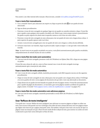 USO DO INDESIGN                                                                                                            153
Texto



Para assistir a um vídeo tutorial sobre inserção e fluxo de texto, consulte www.adobe.com/go/lrvid4278_id_br.

Fazer o texto fluir manualmente
1 Use o comando 'Inserir' para selecionar um arquivo ou clique na porta de saída         de um quadro de texto
   selecionado.
2 Siga um destes procedimentos:
• Posicione o ícone de texto carregado em qualquer lugar em um quadro ou caminho existente e clique. O texto flui
  para o quadro e para qualquer outro quadro vinculado a ele. Observe que o texto sempre iniciará o preenchimento
  do quadro na parte superior da coluna mais à esquerda, mesmo se você clicar em outra coluna.
• Posicione o ícone de texto carregado em uma coluna para criar um quadro de texto com a largura dessa coluna. A
  parte superior do quadro aparece onde você clicar.
• Arraste o ícone de texto carregado para criar um quadro de texto com a largura e a altura da área definida.
3 Se houver mais texto a ser inserido, clique na porta de saída e repita as etapas 1 e 2 até que todo o texto tenha sido
   inserido.
Nota: Ao inserir texto em um quadro encadeado com outros, o texto fluirá automaticamente pelos quadros encadeados,
independentemente do método de fluxo de texto escolhido.

Fazer o texto fluir de modo semi-automático
❖ Com um ícone de texto carregado, pressione a tecla Alt (Windows) ou Option (Mac OS) e clique em uma página
   ou quadro.
O texto flui uma coluna de cada vez, como no fluxo manual, mas o ícone de texto carregado recarrega
automaticamente após a inserção de cada coluna.

Fazer o texto fluir de modo automático
❖ Com o ícone de texto carregado exibido, mantenha pressionada a tecla Shift enquanto executa um dos seguintes
   procedimentos:
• Clique no ícone de texto carregado em uma coluna para criar um quadro com a largura dessa coluna. O InDesign
  cria novos quadros de texto e novas páginas de documento até que todo o texto seja adicionado ao documento.
• Clique dentro de um quadro de texto baseado em quadro de texto de página-mestre. O texto flui automaticamente
  para o quadro da página do documento e, se necessário, gera novas páginas usando os atributos do quadro da
  página-mestre. (Consulte “Sobre páginas-mestre, ordem de empilhamento e camadas” na página 70.)

Fazer o texto fluir de modo automático sem adicionar páginas
❖ Com um ícone de texto carregado, mantenha pressionadas as teclas Shift+Alt (Windows) ou Shift+Option
   (Mac OS).


Usar 'Refluxo de texto inteligente'
Você pode usar o recurso 'Refluxo de texto inteligente' para adicionar ou remover páginas ao digitar ou editar um
texto. Esse recurso é útil quando você usa o InDesign como editor de texto e deseja adicionar uma nova página sempre
que digitar mais texto do que a página atual pode conter. Ele também é útil para evitar texto com excesso de tipos ou
páginas vazias nas situações em que o fluxo de texto muda devido à edição do texto, para mostrar ou ocultar um texto
condicional ou para fazer outras alterações no fluxo de texto.




                                        Última atualização em 20/5/2011
 