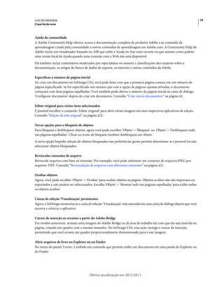 USO DO INDESIGN                                                                                                        10
O que há de novo



Ajuda da comunidade
A Adobe Community Help oferece acesso à documentação completa de produtos Adobe e ao conteúdo de
aprendizagem criado pela comunidade e outros conteúdos de aprendizagem em Adobe.com. A Community Help da
Adobe inclui um visualizador baseado no AIR que exibe a Ajuda on-line mais recente ou que assume como padrão
uma versão local da Ajuda quando uma conexão com a Web não está disponível.
Ela também inclui comentários moderados por especialistas no assunto e classificações dos usuários sobre a
documentação, os artigos do banco de dados de suporte, os tutoriais e outros conteúdos da Adobe.

Especificar o número de página inicial
Ao criar um documento no InDesign CS5, você pode fazer com que a primeira página comece em um número de
página especificado. Se for especificado um número par com a opção de páginas opostas ativadas, o documento
começará com duas páginas espelhadas. Você também pode alterar o número da página inicial na caixa de diálogo
'Configurar documento' depois de criar um documento. Consulte “Criar novos documentos” na página 42.

Editar original para vários itens selecionados
É possível escolher o comando 'Editar original' para abrir várias imagens em seus respectivos aplicativos de edição.
Consulte “Edição da arte original” na página 422.

Novas opções para o bloqueio de objetos
Para bloquear e desbloquear objetos, agora você pode escolher 'Objeto' > 'Bloquear' ou 'Objeto' > 'Desbloquear tudo
nas páginas espelhadas'. Clicar no ícone de bloqueio também desbloqueia um objeto.
A nova opção Impedir seleção de objetos bloqueados nas preferências gerais permite determinar se é possível ou não
selecionar objetos bloqueados.

Revincular extensões de arquivo
Revincule arquivos com base na extensão. Por exemplo, você pode substituir um conjunto de arquivos JPEG por
arquivos TIFF. Consulte “Revinculação de arquivos com diferentes extensões” na página 421.

Ocultar objetos
Agora, você pode escolher 'Objeto' > 'Ocultar' para ocultar objetos na página. Objetos ocultos não são impressos ou
exportados e não podem ser selecionados. Escolha 'Objeto' > 'Mostrar tudo nas páginas espelhadas' para exibir todos
os objetos ocultos.

Caixas de seleção 'Visualização' persistentes
Agora, o InDesign memoriza se a caixa de seleção 'Visualização' está marcada em uma caixa de diálogo depois que você
encerra e reinicia o aplicativo.

Cursor de inserção ao arrastar a partir do Adobe Bridge
Em versões anteriores, arrastar uma imagem do Adobe Bridge ou da área de trabalho faz com que ela seja inserida na
página, criando um quadro com o mesmo tamanho. No InDesign CS5, essa ação carrega o cursor de inserção,
permitindo que você arraste um quadro proporcionalmente dimensionado para a sua imagem.

Abrir arquivos de livro no Explorer ou no Finder
No menu do painel 'Livros', é exibido um comando que permite exibir um documento em uma janela do Explorer ou
do Finder.




                                       Última atualização em 20/5/2011
 