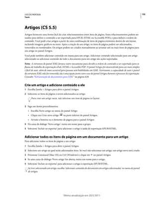 USO DO INDESIGN                                                                                                          155
Texto




Artigos (CS 5.5)
Artigos fornecem uma forma fácil de criar relacionamentos entre itens de página. Esses relacionamentos podem ser
usados para definir o conteúdo a ser exportado para EPUB, HTML ou Accessible PDFs; e para definir a ordem do
conteúdo. Você pode criar artigos a partir de uma combinação de itens de página existentes dentro de um layout,
incluindo imagens, gráficos ou texto. Após a criação de um artigo, os itens de página podem ser adicionados,
removidos ou reordenados. Os artigos podem ser criados manualmente ao arrastar um ou mais itens de página para
um artigo no painel Artigos.
Você pode também adicionar conteúdo em massa para um artigo. Adicionar conteúdo selecionado para um artigo
selecionado ou adicionar conteúdo de todo o documento para um artigo são ações suportadas.
Nota: A estrutura do painel XML fornece outro mecanismo para decidir a ordem do conteúdo a ser exportado para os
fluxos de trabalho de exportação ePub, HTML e Accessible PDF. O painel Artigos foi desenvolvido para ser mais simples
e fácil de usar, além de mais acessível para pessoas sem habilidades em XML. Entretanto, a capacidade de usar o painel
de estrutura XML não foi removida; ela é uma opção junto com o uso do painel Artigos durante o processo de exportação.
Consulte “Estruturação de documentos para XML” na página 628.


Crie um artigo e adicione conteúdo a ele
1 Escolha Janela > Artigos para abrir o painel Artigos.
2 Selecione os itens de página a serem adicionados ao artigo.
        Para criar um artigo vazio, não selecione um item de página no layout.


3 Siga um destes procedimentos:
   • Escolha Novo artigo no menu do painel Artigo.
   • Clique em Criar novo artigo        na parte inferior do painel Artigos.
   • Arraste a história ou o elemento de página para o painel Artigos.
4 Na caixa de diálogo 'Novo artigo', insira um nome para o grupo.
5 Selecione 'Incluir ao exportar' para adicionar o artigo à saída de exportação EPUB/HTML.


Adicionar todos os itens de página em um documento para um artigo
Para adicionar todos os itens de página a um artigo:
1 Escolha Janela > Artigos para abrir o painel Artigos.
2 Selecione um artigo ao qual serão adicionados itens. Se você não selecionar um artigo, um artigo novo será criado.
3 Pressione Command (Mac OS) ou Ctrl (Windows) e clique em             no painel Artigos.
4 Se uma caixa de diálogo 'Novo artigo' for aberta, insira um nome para o artigo.
5 Selecione 'Incluir ao exportar' para adicionar o artigo à exportação EPUB/HTML.
   Se tiver selecionado um artigo, escolha 'Adicionar conteúdo do documento em artigos selecionados' no menu do painel
   de artigos.




                                        Última atualização em 20/5/2011
 