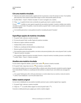 USO DO INDESIGN                                                                                                            157
Texto




Crie uma matéria vinculada
1 Selecione uma matéria selecionando o quadro de texto ou posicione o cursor de inserção no texto. Você também
   pode selecionar várias matérias usando Shift+Clique se estiver selecionando quadros de texto.
2 Escolha 'Editar' > 'Inserir' e 'Matéria vinculada'. O cursor é carregado com a matéria.
3 Clique em um quadro de texto vazio ou desenhe um quadro para inserir a matéria vinculada.
O ícone          é exibido no canto superior esquerdo de uma matéria vinculada. A matéria é exibida como matéria
vinculada no painel 'Links'. Por padrão, o nome da matéria no painel 'Links' é criado usando os primeiros caracteres
da matéria original.
   Você também pode alterar o nome padrão da matéria vinculada pelo painel 'Camadas".



Especifique opções de matérias vinculadas
1 No painel 'Links', selecione a matéria vinculada.
2 No menu do painel 'Links', escolha 'Opções de matérias vinculadas'.
3 Selecione as opções conforme necessário:
• Atualizar link ao salvar o documento
• Notificar se a atualização do link substituir as edições locais
• Remover quebras de linha forçadas
   Para especificar opções de matéria padrão, com todos os documentos fechados, abra o menu do painel 'Links' e escolha
   'Opções de matérias vinculadas'.
   Para especificar 'Opções de matérias vinculadas' durante a criação de matérias vinculadas, pressione a tecla Shift ao
   escolher 'Editar' >'Inserir' e 'Matéria vinculada'.


Atualize uma matéria vinculada
Se uma matéria original for editada, o painel 'Links' exibirá       próximo à matéria vinculada.
❖ No painel 'Links', clique duas vezes em       para atualizar a matéria filha.
Caso tenha feito edições locais em uma matéria filha, as edições serão sobrescritas pelo conteúdo da matéria original.
Caso tenha definido 'Notificar se a atualização do link substituir as edições locais', será exibida uma mensagem de
aviso.
   Use o painel 'Informações sobre o link' para determinar se você fez edições locais na matéria; o status da matéria
   exibirá 'Texto modificado' se você tiver feito edições locais.


Editar matéria original
Se você estiver trabalhando em uma matéria vinculada e precisar ir para a matéria original, faça o seguinte:
1 No painel 'Links', selecione a matéria vinculada.
2 Clique em        ou escolha 'Editar original' no menu do painel 'Links' (       ).
Concentre os deslocamentos para a página que contém a matéria original.




                                        Última atualização em 20/5/2011
 
