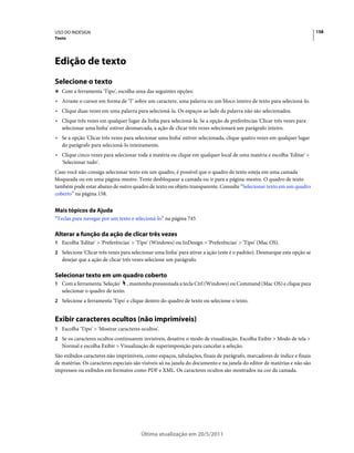 USO DO INDESIGN                                                                                                           158
Texto




Edição de texto
Selecione o texto
❖ Com a ferramenta 'Tipo', escolha uma das seguintes opções:

• Arraste o cursor em forma de "I" sobre um caractere, uma palavra ou um bloco inteiro de texto para selecioná-lo.
• Clique duas vezes em uma palavra para selecioná-la. Os espaços ao lado da palavra não são selecionados.
• Clique três vezes em qualquer lugar da linha para selecioná-la. Se a opção de preferências 'Clicar três vezes para
  selecionar uma linha' estiver desmarcada, a ação de clicar três vezes selecionará um parágrafo inteiro.
• Se a opção 'Clicar três vezes para selecionar uma linha' estiver selecionada, clique quatro vezes em qualquer lugar
  do parágrafo para selecioná-lo inteiramente.
• Clique cinco vezes para selecionar toda a matéria ou clique em qualquer local de uma matéria e escolha 'Editar' >
  'Selecionar tudo'.
Caso você não consiga selecionar texto em um quadro, é possível que o quadro de texto esteja em uma camada
bloqueada ou em uma página-mestre. Tente desbloquear a camada ou ir para a página-mestre. O quadro de texto
também pode estar abaixo de outro quadro de texto ou objeto transparente. Consulte “Selecionar texto em um quadro
coberto” na página 158.


Mais tópicos da Ajuda
“Teclas para navegar por um texto e selecioná-lo” na página 745

Alterar a função da ação de clicar três vezes
1 Escolha 'Editar' > 'Preferências' > 'Tipo' (Windows) ou InDesign > 'Preferências' > 'Tipo' (Mac OS).
2 Selecione 'Clicar três vezes para selecionar uma linha' para ativar a ação (este é o padrão). Desmarque esta opção se
   desejar que a ação de clicar três vezes selecione um parágrafo.

Selecionar texto em um quadro coberto
1 Com a ferramenta 'Seleção'       , mantenha pressionada a tecla Ctrl (Windows) ou Command (Mac OS) e clique para
   selecionar o quadro de texto.
2 Selecione a ferramenta 'Tipo' e clique dentro do quadro de texto ou selecione o texto.


Exibir caracteres ocultos (não imprimíveis)
1 Escolha 'Tipo' > 'Mostrar caracteres ocultos'.
2 Se os caracteres ocultos continuarem invisíveis, desative o modo de visualização. Escolha Exibir > Modo de tela >
   Normal e escolha Exibir > Visualização de superimposição para cancelar a seleção.
São exibidos caracteres não imprimíveis, como espaços, tabulações, finais de parágrafo, marcadores de índice e finais
de matérias. Os caracteres especiais são visíveis só na janela do documento e na janela do editor de matérias e não são
impressos ou exibidos em formatos como PDF e XML. Os caracteres ocultos são mostrados na cor da camada.




                                         Última atualização em 20/5/2011
 