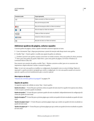 USO DO INDESIGN                                                                                                           161
Texto




Caractere oculto                   O que representa

                                   Objeto ancorado (no 'Editor de matérias')

                                   Marca de formatação de XML


                                   Marca de formatação de XML (no 'Editor de matérias')

                                   Nota de rodapé (no 'Editor de matérias')


                                   Tabela (no 'Editor de matérias')


                                   Variável (no 'Editor de matérias')


                                   Marcador de índice (no 'Editor de matérias')



Adicionar quebras de página, coluna e quadro
Controle quebras de página, coluna e quadro inserindo caracteres especiais no texto.
1 Com a ferramenta 'Tipo', clique para posicionar o ponto de inserção onde deseja inserir uma quebra.
2 Escolha 'Tipo' > 'Inserir quebra' e escolha uma opção de quebra no submenu.
  Também é possível criar quebras usando a tecla Enter no teclado numérico. Para uma quebra de coluna, pressione
  Enter, para uma quebra de quadro, Shift+Enter, e para uma quebra de página, Ctrl+Enter (Windows) ou
Command+Return (Mac OS).
Para remover um caractere de quebra, escolha 'Tipo' > 'Mostrar caracteres ocultos' para ver os caracteres não
imprimíveis e depois selecione e exclua o caractere de quebra.
Nota: Se você criar uma quebra ao modificar as configurações de parágrafo (como na caixa de diálogo 'Opções de
separação'), a quebra precederá o parágrafo que contém a configuração. Ao criar uma quebra usando um caractere
especial, a quebra ocorrerá imediatamente após o caractere especial.


Mais tópicos da Ajuda
“Maneiras de controlar quebras de parágrafo” na página 278

Opções de quebra
As seguintes opções são exibidas no menu Tipo > Inserir quebra:
Quebra de coluna      O texto flui para a próxima coluna no quadro de texto atual. Se o quadro tiver apenas uma coluna,
o texto vai para o próximo quadro encadeado.
Quebra de quadro    O texto flui para o próximo quadro de texto encadeado, independentemente da configuração de
coluna do quadro de texto atual.
Quebra de página     O texto flui para a próxima página que contém um quadro de texto encadeado ao quadro de texto
atual.
'Quebra de página ímpar'     O texto flui para a próxima página ímpar que contém um quadro de texto encadeado ao
quadro de texto atual.
'Quebra de página par'     O texto flui para a próxima página par que contém um quadro de texto encadeado ao quadro
de texto atual.




                                        Última atualização em 20/5/2011
 