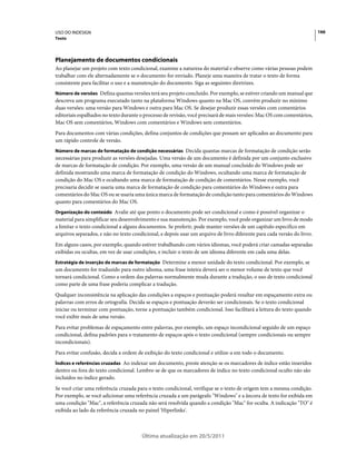 USO DO INDESIGN                                                                                                          166
Texto




Planejamento de documentos condicionais
Ao planejar um projeto com texto condicional, examine a natureza do material e observe como várias pessoas podem
trabalhar com ele alternadamente se o documento for enviado. Planeje uma maneira de tratar o texto de forma
consistente para facilitar o uso e a manutenção do documento. Siga as seguintes diretrizes.
Número de versões Defina quantas versões terá seu projeto concluído. Por exemplo, se estiver criando um manual que
descreva um programa executado tanto na plataforma Windows quanto na Mac OS, convém produzir no mínimo
duas versões: uma versão para Windows e outra para Mac OS. Se desejar produzir essas versões com comentários
editoriais espalhados no texto durante o processo de revisão, você precisará de mais versões: Mac OS com comentários,
Mac OS sem comentários, Windows com comentários e Windows sem comentários.
Para documentos com várias condições, defina conjuntos de condições que possam ser aplicados ao documento para
um rápido controle de versão.
Número de marcas de formatação de condição necessárias Decida quantas marcas de formatação de condição serão
necessárias para produzir as versões desejadas. Uma versão de um documento é definida por um conjunto exclusivo
de marcas de formatação de condição. Por exemplo, uma versão de um manual concluído do Windows pode ser
definida mostrando uma marca de formatação de condição do Windows, ocultando uma marca de formatação de
condição do Mac OS e ocultando uma marca de formatação de condição de comentários. Nesse exemplo, você
precisaria decidir se usaria uma marca de formatação de condição para comentários do Windows e outra para
comentários do Mac OS ou se usaria uma única marca de formatação de condição tanto para comentários do Windows
quanto para comentários do Mac OS.
Organização do conteúdo Avalie até que ponto o documento pode ser condicional e como é possível organizar o
material para simplificar seu desenvolvimento e sua manutenção. Por exemplo, você pode organizar um livro de modo
a limitar o texto condicional a alguns documentos. Se preferir, pode manter versões de um capítulo específico em
arquivos separados, e não no texto condicional, e depois usar um arquivo de livro diferente para cada versão do livro.
Em alguns casos, por exemplo, quando estiver trabalhando com vários idiomas, você poderá criar camadas separadas
exibidas ou ocultas, em vez de usar condições, e incluir o texto de um idioma diferente em cada uma delas.
Estratégia de inserção de marcas de formatação Determine a menor unidade do texto condicional. Por exemplo, se
um documento for traduzido para outro idioma, uma frase inteira deverá ser o menor volume de texto que você
tornará condicional. Como a ordem das palavras normalmente muda durante a tradução, o uso de texto condicional
como parte de uma frase poderia complicar a tradução.
Qualquer inconsistência na aplicação das condições a espaços e pontuação poderá resultar em espaçamento extra ou
palavras com erros de ortografia. Decida se espaços e pontuação deverão ser condicionais. Se o texto condicional
iniciar ou terminar com pontuação, torne a pontuação também condicional. Isso facilitará a leitura do texto quando
você exibir mais de uma versão.
Para evitar problemas de espaçamento entre palavras, por exemplo, um espaço incondicional seguido de um espaço
condicional, defina padrões para o tratamento de espaços após o texto condicional (sempre condicionais ou sempre
incondicionais).
Para evitar confusão, decida a ordem de exibição do texto condicional e utilize-a em todo o documento.
Índices e referências cruzadas Ao indexar um documento, preste atenção se os marcadores de índice estão inseridos
dentro ou fora do texto condicional. Lembre-se de que os marcadores de índice no texto condicional oculto não são
incluídos no índice gerado.
Se você criar uma referência cruzada para o texto condicional, verifique se o texto de origem tem a mesma condição.
Por exemplo, se você adicionar uma referência cruzada a um parágrafo "Windows" e a âncora de texto for exibida em
uma condição "Mac", a referência cruzada não será resolvida quando a condição "Mac" for oculta. A indicação "TO" é
exibida ao lado da referência cruzada no painel 'Hiperlinks'.



                                       Última atualização em 20/5/2011
 