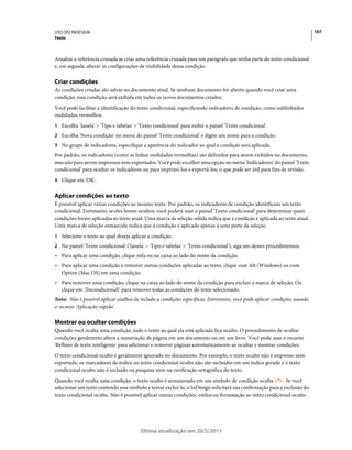 USO DO INDESIGN                                                                                                           167
Texto



Atualize a referência cruzada se criar uma referência cruzada para um parágrafo que tenha parte do texto condicional
e, em seguida, alterar as configurações de visibilidade dessa condição.

Criar condições
As condições criadas são salvas no documento atual. Se nenhum documento for aberto quando você criar uma
condição, essa condição será exibida em todos os novos documentos criados.
Você pode facilitar a identificação do texto condicional, especificando indicadores de condição, como sublinhados
ondulados vermelhos.
1 Escolha 'Janela' > 'Tipo e tabelas' > 'Texto condicional' para exibir o painel 'Texto condicional'.
2 Escolha 'Nova condição' no menu do painel 'Texto condicional' e digite um nome para a condição.
3 No grupo de indicadores, especifique a aparência do indicador ao qual a condição será aplicada.
Por padrão, os indicadores (como as linhas onduladas vermelhas) são definidos para serem exibidos no documento,
mas não para serem impressos nem exportados. Você pode escolher uma opção no menu 'Indicadores' do painel 'Texto
condicional' para ocultar os indicadores ou para imprimi-los e exportá-los, o que pode ser útil para fins de revisão.
4 Clique em 'OK'.


Aplicar condições ao texto
É possível aplicar várias condições ao mesmo texto. Por padrão, os indicadores de condição identificam um texto
condicional. Entretanto, se eles forem ocultos, você poderá usar o painel 'Texto condicional' para determinar quais
condições foram aplicadas ao texto atual. Uma marca de seleção sólida indica que a condição é aplicada ao texto atual.
Uma marca de seleção esmaecida indica que a condição é aplicada apenas a uma parte da seleção.
1 Selecione o texto ao qual deseja aplicar a condição.
2 No painel 'Texto condicional' ('Janela' > 'Tipo e tabelas' > 'Texto condicional'), siga um destes procedimentos:
• Para aplicar uma condição, clique nela ou na caixa ao lado do nome da condição.
• Para aplicar uma condição e remover outras condições aplicadas ao texto, clique com Alt (Windows) ou com
  Option (Mac OS) em uma condição.
• Para remover uma condição, clique na caixa ao lado do nome da condição para excluir a marca de seleção. Ou
  clique em '[Incondicional]' para remover todas as condições do texto selecionado.
Nota: Não é possível aplicar atalhos de teclado a condições específicas. Entretanto, você pode aplicar condições usando
o recurso 'Aplicação rápida'.

Mostrar ou ocultar condições
Quando você oculta uma condição, todo o texto ao qual ela está aplicada fica oculto. O procedimento de ocultar
condições geralmente altera a numeração de página em um documento ou em um livro. Você pode usar o recurso
'Refluxo de texto inteligente' para adicionar e remover páginas automaticamente ao ocultar e mostrar condições.
O texto condicional oculto é geralmente ignorado no documento. Por exemplo, o texto oculto não é impresso nem
exportado, os marcadores de índice no texto condicional oculto não são incluídos em um índice gerado e o texto
condicional oculto não é incluído na pesquisa nem na verificação ortográfica do texto.
Quando você oculta uma condição, o texto oculto é armazenado em um símbolo de condição oculta              . Se você
selecionar um texto contendo esse símbolo e tentar excluí-lo, o InDesign solicitará sua confirmação para a exclusão do
texto condicional oculto. Não é possível aplicar outras condições, estilos ou formatação ao texto condicional oculto.




                                        Última atualização em 20/5/2011
 
