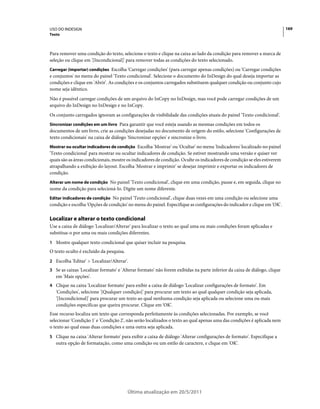 USO DO INDESIGN                                                                                                           169
Texto



Para remover uma condição do texto, selecione o texto e clique na caixa ao lado da condição para remover a marca de
seleção ou clique em '[Incondicional]' para remover todas as condições do texto selecionado.
Carregar (importar) condições Escolha 'Carregar condições' (para carregar apenas condições) ou 'Carregar condições
e conjuntos' no menu do painel 'Texto condicional'. Selecione o documento do InDesign do qual deseja importar as
condições e clique em 'Abrir'. As condições e os conjuntos carregados substituem qualquer condição ou conjunto cujo
nome seja idêntico.
Não é possível carregar condições de um arquivo do InCopy no InDesign, mas você pode carregar condições de um
arquivo do InDesign no InDesign e no InCopy.
Os conjunto carregados ignoram as configurações de visibilidade das condições atuais do painel 'Texto condicional'.
Sincronizar condições em um livro Para garantir que você esteja usando as mesmas condições em todos os
documentos de um livro, crie as condições desejadas no documento de origem do estilo, selecione 'Configurações de
texto condicionais' na caixa de diálogo 'Sincronizar opções' e sincronize o livro.
Mostrar ou ocultar indicadores de condição Escolha 'Mostrar' ou 'Ocultar' no menu 'Indicadores' localizado no painel
'Texto condicional' para mostrar ou ocultar indicadores de condição. Se estiver mostrando uma versão e quiser ver
quais são as áreas condicionais, mostre os indicadores de condição. Oculte os indicadores de condição se eles estiverem
atrapalhando a exibição do layout. Escolha 'Mostrar e imprimir' se desejar imprimir e exportar os indicadores de
condição.
Alterar um nome de condição No painel 'Texto condicional', clique em uma condição, pause e, em seguida, clique no
nome da condição para selecioná-lo. Digite um nome diferente.
Editar indicadores de condição No painel 'Texto condicional', clique duas vezes em uma condição ou selecione uma
condição e escolha 'Opções de condição' no menu do painel. Especifique as configurações do indicador e clique em 'OK'.

Localizar e alterar o texto condicional
Use a caixa de diálogo 'Localizar/Alterar' para localizar o texto ao qual uma ou mais condições foram aplicadas e
substitua-o por uma ou mais condições diferentes.
1 Mostre qualquer texto condicional que quiser incluir na pesquisa.
O texto oculto é excluído da pesquisa.
2 Escolha 'Editar' > 'Localizar/Alterar'.
3 Se as caixas 'Localizar formato' e 'Alterar formato' não forem exibidas na parte inferior da caixa de diálogo, clique
   em 'Mais opções'.
4 Clique na caixa 'Localizar formato' para exibir a caixa de diálogo 'Localizar configurações de formato'. Em
   'Condições', selecione '[Qualquer condição]' para procurar um texto ao qual qualquer condição seja aplicada,
   '[Incondicional]' para procurar um texto ao qual nenhuma condição seja aplicada ou selecione uma ou mais
   condições específicas que queira procurar. Clique em 'OK'.
Esse recurso localiza um texto que corresponda perfeitamente às condições selecionadas. Por exemplo, se você
selecionar 'Condição 1' e 'Condição 2', não serão localizados o texto ao qual apenas uma das condições é aplicada nem
o texto ao qual essas duas condições e uma outra seja aplicada.
5 Clique na caixa 'Alterar formato' para exibir a caixa de diálogo 'Alterar configurações de formato'. Especifique a
   outra opção de formatação, como uma condição ou um estilo de caractere, e clique em 'OK'.




                                         Última atualização em 20/5/2011
 
