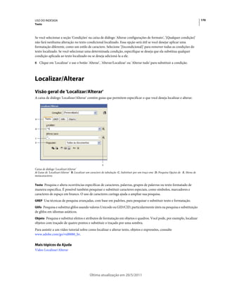 USO DO INDESIGN                                                                                                                         170
Texto



Se você selecionar a seção 'Condições' na caixa de diálogo 'Alterar configurações de formato', '[Qualquer condição]'
não fará nenhuma alteração no texto condicional localizado. Essa opção será útil se você desejar aplicar uma
formatação diferente, como um estilo de caractere. Selecione '[Incondicional]' para remover todas as condições do
texto localizado. Se você selecionar uma determinada condição, especifique se deseja que ela substitua qualquer
condição aplicada ao texto localizado ou se deseja adicioná-la a ele.
6 Clique em 'Localizar' e use o botão 'Alterar', 'Alterar/Localizar' ou 'Alterar tudo' para substituir a condição.




Localizar/Alterar
Visão geral de 'Localizar/Alterar'
A caixa de diálogo 'Localizar/Alterar' contém guias que permitem especificar o que você deseja localizar e alterar.




A



B



C
D




                                                       E
Caixa de diálogo 'Localizar/Alterar'
A Guias de 'Localizar/Alterar' B. Localizar um caractere de tabulação C. Substituir por um traço eme D. Pesquisa Opções de E. Menu de
metacaracteres


Texto Pesquisa e altera ocorrências específicas de caracteres, palavras, grupos de palavras ou texto formatado de
maneira específica. É possível também pesquisar e substituir caracteres especiais, como símbolos, marcadores e
caracteres de espaço em branco. O uso de caracteres curinga ajuda a ampliar sua pesquisa.
GREP Usa técnicas de pesquisa avançadas, com base em padrões, para pesquisar e substituir texto e formatação.

Glifo Pesquisa e substitui glifos usando valores Unicode ou GID/CID, particularmente úteis na pesquisa e substituição
de glifos em idiomas asiáticos.
Objeto Pesquisa e substitui efeitos e atributos de formatação em objetos e quadros. Você pode, por exemplo, localizar
objetos com traçado de quatro pontos e substituir o traçado por uma sombra.
Para assistir a um vídeo tutorial sobre como localizar e alterar texto, objetos e expressões, consulte
www.adobe.com/go/vid0080_br.


Mais tópicos da Ajuda
Vídeo Localizar/Alterar




                                             Última atualização em 20/5/2011
 
