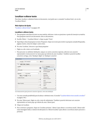 USO DO INDESIGN                                                                                                            171
Texto




Localizar e alterar texto
Para listar, localizar e substituir fontes no documento, você pode usar o comando 'Localizar fonte', em vez de
'Localizar/Alterar'.


Mais tópicos da Ajuda
“Localizar e alterar fontes” na página 183

Localizar e alterar texto
1 Para pesquisar uma faixa de texto ou uma matéria, selecione o texto ou posicione o ponto de inserção na matéria.
   Para pesquisar mais de um documento, abra os documentos.
2 Escolha 'Editar' > 'Localizar/Alterar' e clique na guia 'Texto'.
3 Especifique a faixa da pesquisa no menu 'Pesquisar'; clique nos ícones para incluir na pesquisa camadas bloqueadas,
   páginas-mestre, notas de rodapé e outros itens.
4 Na caixa 'Localizar', descreva o que deseja pesquisar:
• Digite ou cole o texto a ser localizado.
• Para procurar ou substituir tabulações, espaços ou outros caracteres especiais, selecione um caractere
  representativo (metacaractere) no menu pop-up à direita da caixa 'Localizar'. Também é possível escolher
  caracteres curinga, como 'Qualquer dígito' ou 'Qualquer caractere'.




Use metacaracteres para procurar caracteres especiais, como uma tabulação.


• Use uma consulta predefinida para localizar e substituir texto. (Consulte “Localizar/alterar itens usando consultas”
  na página 184.)
5 Na caixa 'Alterar para', digite ou cole o texto de substituição. Também é possível selecionar um caractere
   representativo no menu pop-up à direita da caixa 'Alterar para'.
6 Clique em Localizar.
7 Para continuar a pesquisar, clique em 'Localizar próxima', 'Alterar' (para alterar a ocorrência atual), 'Alterar tudo'
   (uma mensagem indica o número de alterações) ou 'Alterar/Localizar' (para alterar a ocorrência atual e procurar a
   próxima).



                                             Última atualização em 20/5/2011
 