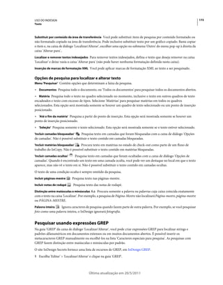 USO DO INDESIGN                                                                                                          173
Texto



Substituir por conteúdo da área de transferência Você pode substituir itens de pesquisa por conteúdo formatado ou
não formatado copiado na área de transferência. Pode inclusive substituir texto por um gráfico copiado. Basta copiar
o item e, na caixa de diálogo 'Localizar/Alterar', escolher uma opção no submenu 'Outro' do menu pop-up à direita da
caixa 'Alterar para'..
Localizar e remover textos indesejados Para remover textos indesejados, defina o texto que deseja remover na caixa
'Localizar' e deixe vazia a caixa 'Alterar para' (não pode haver nenhuma formatação definida nesta caixa).
Inserção de marcas de formatação XML Você pode aplicar marcas de formatação XML ao texto a ser pesquisado.


Opções de pesquisa para localizar e alterar texto
Menu 'Pesquisar' Contém opções que determinam a faixa da pesquisa.

• Documentos Pesquisa todo o documento, ou 'Todos os documentos' para pesquisar todos os documentos abertos.
• Matéria Pesquisa todo o texto no quadro selecionado no momento, inclusive o texto em outros quadros de texto
encadeados e texto com excesso de tipos. Selecione 'Matérias' para pesquisar matérias em todos os quadros
selecionados. Esta opção será mostrada somente se houver um quadro de texto selecionado ou um ponto de inserção
posicionado.
• 'Até o fim da matéria' Pesquisa a partir do ponto de inserção. Esta opção será mostrada somente se houver um
ponto de inserção posicionado.
• 'Seleção' Pesquisa somente o texto selecionado. Esta opção será mostrada somente se o texto estiver selecionado.
'Incluir camadas bloqueadas'      Pesquisa texto em camadas que foram bloqueadas com a caixa de diálogo 'Opções
de camadas'. Não é possível substituir o texto contido em camadas bloqueadas.
'Incluir matérias bloqueadas'   Procura texto em matérias no estado de check-out como parte de um fluxo de
trabalho do InCopy. Não é possível substituir o texto contido em matérias bloqueadas.
'Incluir camadas ocultas'    Pesquisa texto em camadas que foram ocultadas com a caixa de diálogo 'Opções de
camadas'. Quando é encontrado um texto em uma camada oculta, você pode ver um destaque no local em que o texto
aparece, mas não vê o texto em si. Não é possível substituir o texto contido em camadas ocultas.
O texto de uma condição oculta é sempre omitido da pesquisa.
Incluir páginas-mestre      Pesquisa texto nas páginas-mestre.
Incluir notas de rodapé     Pesquisa texto das notas de rodapé.
Distinção entre maiúsculas e minúsculas        Procura somente a palavra ou palavras cuja caixa coincida exatamente
com o texto na caixa 'Localizar'. Por exemplo, a pesquisa de Página-Mestre não localizará Página-mestre, página-mestre
ou PÁGINA-MESTRE.
Palavra inteira   Ignora caracteres de pesquisa quando fazem parte de outra palavra. Por exemplo, se você pesquisar
foto como uma palavra inteira, o InDesign ignorará fotografia.


Pesquisar usando expressões GREP
Na guia 'GREP' da caixa de diálogo 'Localizar/Alterar', você pode criar expressões GREP para localizar strings e
padrões alfanuméricos em documentos extensos ou em muitos documentos abertos. É possível inserir os
metacaracteres GREP manualmente ou escolhê-los na lista 'Caracteres especiais para pesquisa'. As pesquisas com
GREP fazem distinção entre maiúsculas e minúsculas por padrão.
O site InDesign Secrets fornece uma lista de recursos de GREP, em InDesign GREP.
1 Escolha 'Editar' > 'Localizar/Alterar' e clique na guia 'GREP'.




                                        Última atualização em 20/5/2011
 