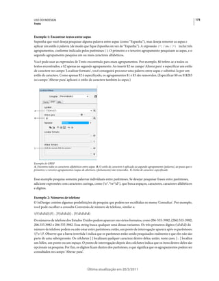 USO DO INDESIGN                                                                                                                                175
Texto



Exemplo 1: Encontrar textos entre aspas
Suponha que você deseja pesquisar alguma palavra entre aspas (como “Espanha”), mas deseja remover as aspas e
aplicar um estilo à palavra (de modo que fique Espanha em vez de “Espanha”). A expressão (")(W+)(") inclui três
agrupamentos, conforme indicado pelos parênteses ( ). O primeiro e o terceiro agrupamento pesquisam as aspas, e o
segundo agrupamento pesquisa um ou mais caracteres alfabéticos.
Você pode usar as expressões de Texto encontrado para esses agrupamentos. Por exemplo, $0 refere-se a todos os
textos encontrados, e $2 apenas ao segundo agrupamento. Ao inserir $2 no campo 'Alterar para' e especificar um estilo
de caractere no campo 'Localizar formato', você conseguirá procurar uma palavra entre aspas e substituí-la por um
estilo de caractere. Como apenas $2 é especificado, os agrupamentos $1 e $3 são removidos. (Especificar $0 ou $1$2$3
no campo 'Alterar para' aplicará o estilo de caractere também às aspas.)




A


B




C




Exemplo de GREP
A. Encontra todos os caracteres alfabéticos entre aspas B. O estilo de caractere é aplicado ao segundo agrupamento (palavra), ao passo que o
primeiro e o terceiro agrupamentos (aspas de abertura e fechamento) são removidos. C. Estilo de caractere especificado


Esse exemplo pesquisa somente palavras individuais entre parênteses. Se desejar pesquisar frases entre parênteses,
adicione expressões com caracteres curinga, como (s*.*w*d*), que busca espaços, caracteres, caracteres alfabéticos
e dígitos.

Exemplo 2: Números de telefone
O InDesign contém algumas predefinições de pesquisa que podem ser escolhidas no menu 'Consultas'. Por exemplo,
você pode escolher a consulta Conversão de número de telefone, similar a:
(?(ddd))?[-. ]?(ddd)[-. ]?(dddd)
Os números de telefone dos Estados Unidos podem aparecer em vários formatos, como 206-555-3982, (206) 555-3982,
206.555.3982 e 206 555 3982. Essa string busca qualquer uma dessas variantes. Os três primeiros dígitos (ddd) do
número de telefone podem ou não estar entre parênteses; então, um ponto de interrogação aparece após os parênteses:
(? e )?. Observe que a barra invertida  indica que os parênteses estão sendo pesquisados realmente e que eles não são
parte de uma subexpressão. Os colchetes [ ] localizam qualquer caractere dentro deles; então, neste caso, [-. ] localiza
um hífen, um ponto ou um espaço. O ponto de interrogação depois dos colchetes indica que os itens dentro deles são
opcionais na pesquisa. Por fim, os dígitos ficam dentro dos parênteses, o que significa que os agrupamentos podem ser
consultados no campo 'Alterar para'.




                                               Última atualização em 20/5/2011
 