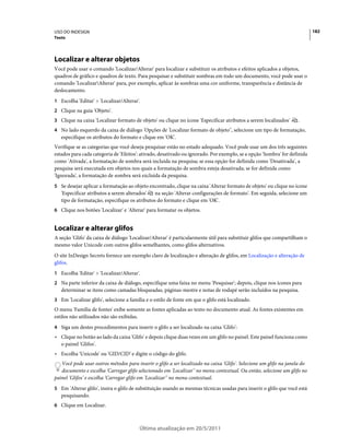 USO DO INDESIGN                                                                                                            182
Texto




Localizar e alterar objetos
Você pode usar o comando 'Localizar/Alterar' para localizar e substituir os atributos e efeitos aplicados a objetos,
quadros de gráfico e quadros de texto. Para pesquisar e substituir sombras em todo um documento, você pode usar o
comando 'LocalizarAlterar' para, por exemplo, aplicar às sombras uma cor uniforme, transparência e distância de
deslocamento.
1 Escolha 'Editar' > 'Localizar/Alterar'.
2 Clique na guia 'Objeto'.
3 Clique na caixa 'Localizar formato de objeto' ou clique no ícone 'Especificar atributos a serem localizados'     .
4 No lado esquerdo da caixa de diálogo 'Opções de 'Localizar formato de objeto'', selecione um tipo de formatação,
   especifique os atributos do formato e clique em 'OK'.
Verifique se as categorias que você deseja pesquisar estão no estado adequado. Você pode usar um dos três seguintes
estados para cada categoria de 'Efeitos': ativado, desativado ou ignorado. Por exemplo, se a opção 'Sombra' for definida
como 'Ativada', a formatação de sombra será incluída na pesquisa; se essa opção for definida como 'Desativada', a
pesquisa será executada em objetos nos quais a formatação de sombra esteja desativada; se for definida como
'Ignorada', a formatação de sombra será excluída da pesquisa.
5 Se desejar aplicar a formatação ao objeto encontrado, clique na caixa 'Alterar formato de objeto' ou clique no ícone
   'Especificar atributos a serem alterados'   na seção 'Alterar configurações de formato'. Em seguida, selecione um
   tipo de formatação, especifique os atributos do formato e clique em 'OK'.
6 Clique nos botões 'Localizar' e 'Alterar' para formatar os objetos.


Localizar e alterar glifos
A seção 'Glifo' da caixa de diálogo 'Localizar/Alterar' é particularmente útil para substituir glifos que compartilham o
mesmo valor Unicode com outros glifos semelhantes, como glifos alternativos.
O site InDesign Secrets fornece um exemplo claro de localização e alteração de glifos, em Localização e alteração de
glifos.
1 Escolha 'Editar' > 'Localizar/Alterar'.
2 Na parte inferior da caixa de diálogo, especifique uma faixa no menu 'Pesquisar'; depois, clique nos ícones para
   determinar se itens como camadas bloqueadas, páginas-mestre e notas de rodapé serão incluídos na pesquisa.
3 Em 'Localizar glifo', selecione a família e o estilo de fonte em que o glifo está localizado.
O menu 'Família de fontes' exibe somente as fontes aplicadas ao texto no documento atual. As fontes existentes em
estilos não utilizados não são exibidas.
4 Siga um destes procedimentos para inserir o glifo a ser localizado na caixa 'Glifo':
• Clique no botão ao lado da caixa 'Glifo' e depois clique duas vezes em um glifo no painel. Este painel funciona como
  o painel 'Glifos'.
• Escolha 'Unicode' ou 'GID/CID' e digite o código do glifo.
   Você pode usar outros métodos para inserir o glifo a ser localizado na caixa 'Glifo'. Selecione um glifo na janela do
   documento e escolha 'Carregar glifo selecionado em 'Localizar'' no menu contextual. Ou então, selecione um glifo no
painel 'Glifos' e escolha 'Carregar glifo em 'Localizar'' no menu contextual.
5 Em 'Alterar glifo', insira o glifo de substituição usando as mesmas técnicas usadas para inserir o glifo que você está
   pesquisando.
6 Clique em Localizar.



                                         Última atualização em 20/5/2011
 