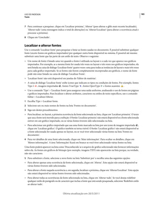 USO DO INDESIGN                                                                                                               183
Texto



7 Para continuar a pesquisar, clique em 'Localizar próxima', 'Alterar' (para alterar o glifo mais recente localizado),
   'Alterar tudo' (uma mensagem indica o total de alterações) ou 'Alterar/Localizar' (para alterar a ocorrência atual e
   procurar a próxima).
8 Clique em 'Concluído'.


Localizar e alterar fontes
Use o comando 'Localizar fonte' para pesquisar e listar as fontes usadas no documento. É possível substituir qualquer
fonte (exceto fontes em gráficos importados) por qualquer outra fonte disponível no sistema. É possível até mesmo
substituir uma fonte que faz parte de um estilo de texto. Observe o seguinte:
• Um nome de fonte é listado uma vez quando a fonte é utilizada no layout e a cada vez que aparece nos gráficos
  importados. Por exemplo, se a mesma fonte for usada três vezes no layout e três vezes nos gráficos importados, ela
  será listada na caixa de diálogo 'Localizar fonte' quatro vezes: uma para todas as instâncias de layout e mais três vezes
  para cada gráfico importado. Se as fontes não forem completamente incorporadas aos gráficos, o nome da fonte
  pode não estar listado na caixa de diálogo 'Localizar Fonte'.
• 'Localizar fonte' não está disponível em janelas do 'Editor de matérias'.
• A caixa de diálogo 'Localizar fonte' exibe ícones que indicam os tipos ou condições de fontes. Por exemplo, fontes
  Tipo 1 , imagens importadas , fontes TrueType , fontes OpenType e fontes ausentes                   .
• Use o comando 'Tipo' > 'Localizar fonte' para assegurar uma saída uniforme, analisando o uso de fontes em páginas
  e gráficos importados. Para localizar e alterar atributos, caracteres ou estilos de texto específicos, use o comando
  Editar > Localizar/Alterar.
1 Escolha Tipo > Localizar fonte.
2 Selecione um ou mais nomes de fontes na lista 'Fontes no documento'.
3 Siga um destes procedimentos:
• Para localizar, no layout, a primeira ocorrência da fonte selecionada na lista, clique em 'Localizar primeira'. O texto
  que usa a fonte será movido para a exibição. O botão 'Localizar primeira' não estará disponível se a fonte selecionada
  estiver em um gráfico importado, ou se várias fontes tiverem sido selecionadas na lista.
• Para selecionar um gráfico importado que usa uma fonte marcada na lista por um ícone de imagem importada ,
  clique em 'Localizar gráfico'. O gráfico também se torna visível. O botão 'Localizar gráfico' não estará disponível se
  a fonte selecionada for usada apenas no layout, ou se você tiver selecionado várias fontes na lista 'Fontes no
  documento'.
4 Para ver detalhes de uma fonte selecionada, clique em 'Mais informações'. Para ocultar os detalhes, clique em
   'Menos informações'. A área 'Informações' ficará em branco se você tiver selecionado várias fontes na lista.
Uma fonte poderá aparecer na lista como 'Desconhecida' se o arquivo do gráfico selecionado não fornecer informações
sobre ela. As fontes em gráficos de bitmaps (por exemplo, imagens TIFF) não aparecerão na lista porque, na verdade,
não são caracteres.
5 Para substituir a fonte, selecione a nova fonte na lista 'Substituir por' e escolha uma das seguintes opções:
• Para alterar apenas uma ocorrência da fonte selecionada, clique em 'Alterar'. Esta opção não estará disponível se
  várias fontes tiverem sido selecionadas.
• Para alterar a fonte naquela ocorrência e, em seguida, localizar a próxima, clique em 'Alterar/Localizar'. Esta opção
  não estará disponível se várias fontes tiverem sido selecionadas.
• Para alterar todas as ocorrências da fonte selecionada na lista, clique em 'Alterar tudo'. Se você deseja redefinir
  qualquer estilo de parágrafo ou de caractere que inclua a fonte que está sendo pesquisada, selecione 'Redefinir estilo
  ao alterar tudo'.


                                         Última atualização em 20/5/2011
 