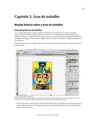 13




Capítulo 2: Área de trabalho

Noções básicas sobre a área de trabalho
Visão geral da área de trabalho
Crie e manipule documentos e arquivos usando vários elementos, como painéis, barras e janelas. Qualquer
organização desses elementos é denominada área de trabalho. As áreas de trabalho dos diferentes aplicativos no
Adobe® Creative Suite® 5 compartilham a mesma aparência para que você possa alternar entre aplicativos facilmente.
Para adaptar cada aplicativo ao seu modo de trabalho, selecione uma das vários espaços de trabalho predefinidos ou
crie seu próprio.
Embora o layout do espaço de trabalho padrão varie em produtos diferentes, você manipula os elementos da mesma
maneira em todas.
                                         A                               B                   C                      D



E
                                                                                                                                    G




F
                                                                                                                                    H




Espaço de trabalho padrão do Illustrator
A. Janelas de Documento tabuladas B. Barra de aplicativos C. Alternador da área de trabalho D. Barra de título do painel E. Painel de
controle F. Painel Ferramentas G. Botão Recolher em Ícones H. Quatro grupos de painel no encaixe vertical


• A Barra de aplicativos na parte superior contém um alternador de espaços de trabalho, menus (somente Windows)
  e outros controles de aplicativo. Em alguns produtos que usam o Mac, é possível usar o menu Janela para exibir ou
  ocultar a barra de aplicativos.




                                             Última atualização em 20/5/2011
 