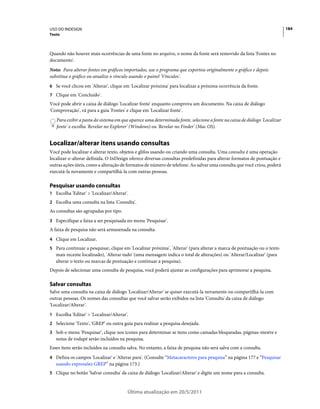 USO DO INDESIGN                                                                                                            184
Texto



Quando não houver mais ocorrências de uma fonte no arquivo, o nome da fonte será removido da lista 'Fontes no
documento'.
Nota: Para alterar fontes em gráficos importados, use o programa que exportou originalmente o gráfico e depois
substitua o gráfico ou atualize o vínculo usando o painel 'Vínculos'.
6 Se você clicou em 'Alterar', clique em 'Localizar próxima' para localizar a próxima ocorrência da fonte.
7 Clique em 'Concluído'.
Você pode abrir a caixa de diálogo 'Localizar fonte' enquanto comprova um documento. Na caixa de diálogo
'Comprovação', vá para a guia 'Fontes' e clique em 'Localizar fonte'.
   Para exibir a pasta do sistema em que aparece uma determinada fonte, selecione a fonte na caixa de diálogo 'Localizar
   fonte' e escolha 'Revelar no Explorer' (Windows) ou 'Revelar no Finder' (Mac OS).


Localizar/alterar itens usando consultas
Você pode localizar e alterar texto, objetos e glifos usando ou criando uma consulta. Uma consulta é uma operação
localizar-e-alterar definida. O InDesign oferece diversas consultas predefinidas para alterar formatos de pontuação e
outras ações úteis, como a alteração de formatos de número de telefone. Ao salvar uma consulta que você criou, poderá
executá-la novamente e compartilhá-la com outras pessoas.

Pesquisar usando consultas
1 Escolha 'Editar' > 'Localizar/Alterar'.
2 Escolha uma consulta na lista 'Consulta'.
As consultas são agrupadas por tipo.
3 Especifique a faixa a ser pesquisada no menu 'Pesquisar'.
A faixa de pesquisa não será armazenada na consulta.
4 Clique em Localizar.
5 Para continuar a pesquisar, clique em 'Localizar próxima', 'Alterar' (para alterar a marca de pontuação ou o texto
   mais recente localizado), 'Alterar tudo' (uma mensagem indica o total de alterações) ou 'Alterar/Localizar' (para
   alterar o texto ou marcas de pontuação e continuar a pesquisa).
Depois de selecionar uma consulta de pesquisa, você poderá ajustar as configurações para aprimorar a pesquisa.

Salvar consultas
Salve uma consulta na caixa de diálogo 'Localizar/Alterar' se quiser executá-la novamente ou compartilhá-la com
outras pessoas. Os nomes das consultas que você salvar serão exibidos na lista 'Consulta' da caixa de diálogo
'Localizar/Alterar'.
1 Escolha 'Editar' > 'Localizar/Alterar'.
2 Selecione 'Texto', 'GREP' ou outra guia para realizar a pesquisa desejada.
3 Sob o menu 'Pesquisar', clique nos ícones para determinar se itens como camadas bloqueadas, páginas-mestre e
   notas de rodapé serão incluídos na pesquisa.
Esses itens serão incluídos na consulta salva. No entanto, a faixa de pesquisa não será salva com a consulta.
4 Defina os campos 'Localizar' e 'Alterar para'. (Consulte “Metacaracteres para pesquisa” na página 177 e “Pesquisar
   usando expressões GREP” na página 173.)
5 Clique no botão 'Salvar consulta' da caixa de diálogo 'Localizar/Alterar' e digite um nome para a consulta.



                                        Última atualização em 20/5/2011
 