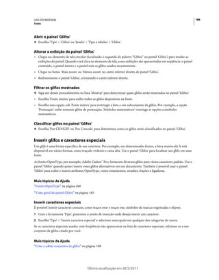 USO DO INDESIGN                                                                                                         186
Texto




Abrir o painel 'Glifos'
❖ Escolha 'Tipo' > 'Glifos' ou 'Janela' > 'Tipo e tabelas' > 'Glifos'.


Alterar a exibição do painel 'Glifos'
• Clique no elemento de tela circular (localizado à esquerda da palavra “Glifos” no painel 'Glifos') para mudar as
  exibições do painel. Quando você clica no elemento de tela, essas exibições são apresentadas em seqüência: o painel
  contraído, o painel inteiro e o painel sem os glifos usados recentemente.
• Clique no botão 'Mais zoom' ou 'Menos zoom' no canto inferior direito do painel 'Glifos'.
• Redimensione o painel 'Glifos', arrastando o canto inferior direito.

Filtrar os glifos mostrados
❖ Siga um destes procedimentos na lista 'Mostrar' para determinar quais glifos serão mostrados no painel 'Glifos':

• Escolha 'Fonte inteira' para exibir todos os glifos disponíveis na fonte.
• Escolha uma opção sob 'Fonte inteira' para restringir a lista a um subconjunto de glifos. Por exemplo, a opção
  'Pontuação' exibe somente glifos de pontuação; 'Símbolos matemáticos' restringe as opções a símbolos
  matemáticos.

Classificar glifos no painel 'Glifos'
❖ Escolha 'Por CID/GID' ou 'Por Unicode' para determinar como os glifos serão classificados no painel 'Glifos'.


Inserir glifos e caracteres especiais
Um glifo é uma forma específica de um caractere. Por exemplo, em determinadas fontes, a letra maiúscula A está
disponível em várias formas, como traçado violento e caixa alta. Use o painel 'Glifos' para localizar um glifo em uma
fonte.
As fontes OpenType, por exemplo, Adobe Caslon™ Pro, fornecem diversos glifos para vários caracteres padrão. Use o
painel 'Glifos' quando quiser inserir esses glifos alternativos em um documento. Também é possível usar o painel
'Glifos' para exibir e inserir atributos OpenType, como ornamentos, swashes, frações e ligaduras.


Mais tópicos da Ajuda
“Fontes OpenType” na página 260
“Visão geral do painel Glifos” na página 185

Inserir caracteres especiais
É possível inserir caracteres comuns, como traços eme e traços ene, símbolos de marcas registradas e elipses.
1 Com a ferramenta 'Tipo', posicione o ponto de inserção onde deseja inserir um caractere.
2 Escolha 'Tipo' > 'Inserir caractere especial' e selecione uma opção em qualquer das categorias do menu.
Se os caracteres especiais usados com freqüência não aparecerem na lista de caracteres especiais, adicione-os a um
conjunto de glifos criado por você.


Mais tópicos da Ajuda
“Criar e editar conjuntos de glifos” na página 188




                                          Última atualização em 20/5/2011
 