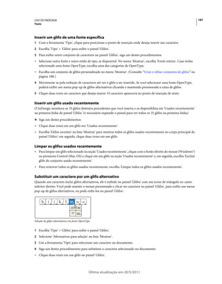 USO DO INDESIGN                                                                                                         187
Texto




Inserir um glifo de uma fonte específica
1 Com a ferramenta 'Tipo', clique para posicionar o ponto de inserção onde deseja inserir um caractere.
2 Escolha 'Tipo' > 'Glifos' para exibir o painel 'Glifos'.
3 Para exibir outro conjunto de caracteres no painel 'Glifos', siga um destes procedimentos:
• Selecione outra fonte e outro estilo de tipo, se disponível. No menu 'Mostrar', escolha 'Fonte inteira'. Caso tenha
  selecionado uma fonte OpenType, escolha uma das categorias de OpenType.
• Escolha um conjunto de glifos personalizado no menu 'Mostrar'. (Consulte “Criar e editar conjuntos de glifos” na
  página 188.)
4 Movimente-se pela exibição de caracteres até ver o glifo a ser inserido. Se você selecionar uma fonte OpenType,
   poderá exibir um menu pop-up de glifos alternativos clicando e mantendo pressionada a caixa de glifos.
5 Clique duas vezes no caractere que deseja inserir. O caractere aparecerá no ponto de inserção de texto.


Inserir um glifo usado recentemente
O InDesign monitora os 35 glifos distintos precedentes que você inseriu e os disponibiliza em 'Usados recentemente'
na primeira linha do painel 'Glifos' (é necessário expandir o painel para ver todos os 35 glifos na primeira linha).
❖ Siga um destes procedimentos:

• Clique duas vezes em um glifo em 'Usados recentemente'.
• Escolha 'Glifos recentes' na lista 'Mostrar' para mostrar todos os glifos usados recentemente no corpo principal do
  painel 'Glifos'; em seguida, clique duas vezes em um glifo.

Limpar os glifos usados recentemente
• Para limpar um glifo selecionado na seção 'Usados recentemente', clique com o botão direito do mouse (Windows®)
  ou pressione Control (Mac OS) e clique em um glifo na seção 'Usados recentemente' e, em seguida, escolha 'Excluir
  glifo do conjunto usado recentemente'.
• Para remover todos os glifos usados recentemente, escolha 'Limpar todos os glifos usados recentemente'.

Substituir um caractere por um glifo alternativo
Quando um caractere inclui glifos alternativos, ele é exibido no painel 'Glifos' com um ícone de triângulo no canto
inferior direito. Você pode manter o mouse pressionado e clicar no caractere no painel 'Glifos', para exibir um menu
pop-up de glifos alternativos, ou pode exibi-los no painel 'Glifos'.




Seleção de glifos alternativos em fonte OpenType


1 Escolha 'Tipo' > 'Glifos' para exibir o painel 'Glifos'.
2 Selecione 'Alternativas para seleção' na lista 'Mostrar'.
3 Use a ferramenta 'Tipo' para selecionar um caractere no documento.
4 Siga um destes procedimentos para substituir o caractere selecionado no documento:
• Clique duas vezes em um glifo no painel 'Glifos'.



                                              Última atualização em 20/5/2011
 