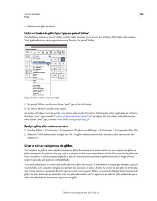 USO DO INDESIGN                                                                                                           188
Texto



• Selecione um glifo no menu.

Exibir atributos de glifo OpenType no painel 'Glifos'
Para facilitar a seleção, o painel 'Glifos' permite exibir somente os caracteres dos atributos OpenType selecionados.
Você pode selecionar várias opções no menu 'Mostrar' do painel 'Glifos'.




Opções do menu 'Mostrar' no painel 'Glifos'


1 No painel 'Glifos', escolha uma fonte OpenType na lista de fontes.
2 No menu 'Mostrar', escolha uma opção.
As opções exibidas variam de acordo com a fonte selecionada. Para obter informações sobre a aplicação de atributos
de fontes OpenType, consulte “Aplicar atributos de fonte OpenType” na página 261. Para obter mais informações
sobre fontes OpenType, consulte www.adobe.com/go/opentype_br.

Realçar glifos alternativos no texto
1 Escolha 'Editar' > 'Preferências' > 'Composição' (Windows) ou InDesign > 'Preferências' > 'Composição' (Mac OS).
2 Selecione 'Glifos substituídos' e clique em 'OK'. Os glifos substituídos no texto são destacados em amarelo não
   imprimível.


Criar e editar conjuntos de glifos
Um conjunto de glifos é uma coleção nomeada de glifos de uma ou mais fontes. Salvar em um conjunto de glifos os
glifos usados com freqüência evita que você precise procurá-los sempre que desejar usá-los. Os conjuntos de glifos não
estão vinculados a um documento específico; eles são armazenados com outras preferências do InDesign em um
arquivo separado que pode ser compartilhado.
Você pode determinar se a fonte será lembrada com o glifo adicionado. É útil lembrar as fontes, por exemplo, quando
você trabalha com caracteres dingbat que podem não aparecer em outras fontes. Se a fonte de um glifo for lembrada,
mas estiver ausente, o quadrado da fonte aparecerá em rosa no painel 'Glifos' e na caixa de diálogo 'Editar conjunto de
glifos'. Se uma fonte não for lembrada com um glifo adicionado, um “u” aparecerá ao lado do glifo, indicando que o
valor unicode da fonte determina a aparência do glifo.




                                              Última atualização em 20/5/2011
 