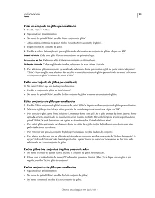 USO DO INDESIGN                                                                                                             189
Texto




Criar um conjunto de glifos personalizado
1 Escolha 'Tipo' > 'Glifos'.
2 Siga um destes procedimentos:
• No menu do painel 'Glifos', escolha 'Novo conjunto de glifos'.
• Abra o menu contextual no painel 'Glifos' e escolha 'Novo conjunto de glifos'.
3 Digite o nome do conjunto de glifos.
4 Escolha a ordem de inserção em que os glifos serão adicionados ao conjunto de glifos e clique em 'OK':
Inserir no início Cada novo glifo é listado no conjunto em primeiro lugar.

Acrescentar ao fim Cada novo glifo é listado no conjunto em último lugar.

Ordem de Unicode Todos os glifos são listados pela ordem de seus valores Unicode.

5 Para adicionar glifos ao conjunto personalizado, selecione a fonte que contém o glifo na parte inferior do painel
   'Glifos', clique no glifo para selecioná-lo e escolha o nome do conjunto de glifos personalizado no menu 'Adicionar
   ao conjunto de glifos' do menu do painel 'Glifos'.

Exibir um conjunto de glifos personalizado
❖ No painel 'Glifos', siga um destes procedimentos:

• Escolha o conjunto de glifos na lista 'Mostrar'.
• No menu do painel 'Glifos', escolha 'Exibir conjunto de glifos' e o nome do conjunto de glifos.

Editar conjuntos de glifos personalizados
1 Escolha 'Editar conjunto de glifos' no menu do painel 'Glifo' e depois escolha o conjunto de glifos personalizados.
2 Selecione o glifo que você deseja editar, proceda de uma das seguintes maneiras e clique em 'OK':
• Para associar o glifo a essa fonte, selecione 'Lembrar de fonte com glifo'. Se o glifo lembrar da fonte, ignora a fonte
  aplicada ao texto selecionado no documento ao ser inserido no texto. Ele também ignora a fonte especificada no
  painel 'Glifos'. Se você desmarcar essa opção, será usado o valor Unicode da fonte atual.
• Para exibir glifos adicionais, escolha outra fonte ou estilo. Se o glifo não for definido com uma fonte, você não
  poderá selecionar outra fonte.
• Para remover um glifo do conjunto de glifos personalizado, escolha 'Excluir do conjunto'.
• Para alterar a ordem em que os glifos são adicionados ao conjunto, escolha uma opção de 'Ordem de inserção'. A
  opção 'Ordem de Unicode' não ficará disponível se a opção 'Inserir no início' ou 'Acrescentar ao fim' tiver sido
  selecionada ao criar o conjunto de glifos.

Excluir glifos dos conjuntos de glifos personalizados
1 No menu 'Mostrar' do painel 'Glifos', escolha o conjunto de glifos personalizado.
2 Clique com o botão direito do mouse (Windows) ou pressione Control (Mac OS) e clique em um glifo e, em
   seguida, escolha 'Excluir glifo do conjunto'.

Excluir conjuntos de glifos personalizados
1 Siga um destes procedimentos:
• No menu do painel 'Glifos', escolha 'Excluir conjunto de glifos'.
• No menu contextual, escolha 'Excluir conjunto de glifos'.



                                        Última atualização em 20/5/2011
 