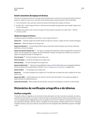USO DO INDESIGN                                                                                                           191
Texto




Inserir caracteres de espaço em branco
Um caractere de espaço em branco é um espaço vazio mostrado entre os caracteres. Os caracteres de espaço em branco
podem ser usados em vários casos, como para evitar que duas palavras sejam separadas no fim de uma linha.
1 Com a ferramenta 'Tipo', posicione o ponto de inserção onde deseja inserir espaços em branco.
2 Escolha 'Tipo' > 'Inserir espaço em branco' e selecione uma das opções de espaçamento (por exemplo, 'Espaço eme')
   no menu contextual.
   Símbolos representativos dos caracteres de espaço em branco aparecem quando você escolhe 'Tipo' > 'Mostrar
   caracteres ocultos'.

Opções de espaço em branco
As seguintes opções são exibidas no menu Tipo > Inserir espaço em branco:
Espaço eme         Equivale à largura do tamanho do tipo. Em tipos de 12 pontos, o espaço eme tem 12 pontos de largura.
Espaço ene        Metade da largura de um espaço eme.
Espaço não-separável     A mesma largura flexível que ao pressionar a barra de espaço, mas evita que a linha seja
quebrada no caractere de espaço.
Espaço não-separável (largura fixa)   Um espaço com largura fixa impede que a linha seja quebrada no caractere de
espaço, mas não expande nem compacta um texto justificado. O espaço com largura fixa é idêntico ao caractere de
espaço não-separável inserido no InDesign CS2.
Terço de espaço        Um terço da largura de um espaço eme.
Quarto de espaço        Um quarto da largura de um espaço eme.
Sexto de espaço       Um sexto da largura de um espaço eme.
Espaço de alinhamento          Adiciona uma quantidade de espaço variável à última linha de um parágrafo justificado;
útil para justificar texto na última linha. (Consulte “Alterar configurações de justificação” na página 305.)
Espaço extrafino       1/24 da largura de um espaço eme.
Espaço fino        Um oitavo da largura de um espaço eme. Você pode usar um espaço fino antes ou depois de um traço
'eme' ou 'ene'.
Espaço para dígito   Mesma largura que um número na face de tipo selecionada. Use um espaço para dígito ao
alinhar números em tabelas financeiras.
Espaço para pontuação Mesma largura que dois-pontos, um ponto de exclamação ou um ponto na face de tipos.




Dicionários de verificação ortográfica e de idiomas
Verificar ortografia
Você pode verificar a ortografia em um intervalo de texto selecionado, em todo o texto de uma matéria, em todas as
matérias de um documento ou em todas as matérias de todos os documentos abertos. Palavras desconhecidas ou com
erros de ortografia, palavras digitadas duas vezes em seqüência (como "de de") e palavras com possíveis erros de caixa
são mostradas em destaque. Além de verificar a ortografia em um documento, também é possível ativar a verificação
ortográfica dinâmica, para que as palavras com possíveis erros de ortografia sejam sublinhadas enquanto você digita
o texto.




                                          Última atualização em 20/5/2011
 