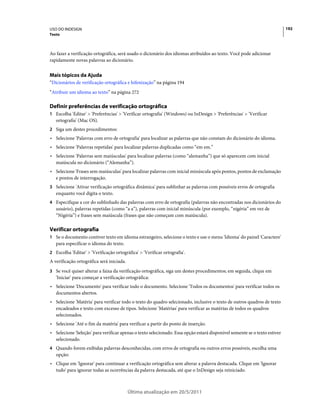 USO DO INDESIGN                                                                                                            192
Texto



Ao fazer a verificação ortográfica, será usado o dicionário dos idiomas atribuídos ao texto. Você pode adicionar
rapidamente novas palavras ao dicionário.


Mais tópicos da Ajuda
“Dicionários de verificação ortográfica e hifenização” na página 194
“Atribuir um idioma ao texto” na página 272

Definir preferências de verificação ortográfica
1 Escolha 'Editar' > 'Preferências' > 'Verificar ortografia' (Windows) ou InDesign > 'Preferências' > 'Verificar
   ortografia' (Mac OS).
2 Siga um destes procedimentos:
• Selecione 'Palavras com erro de ortografia' para localizar as palavras que não constam do dicionário do idioma.
• Selecione 'Palavras repetidas' para localizar palavras duplicadas como “em em.”
• Selecione 'Palavras sem maiúsculas' para localizar palavras (como “alemanha”) que só aparecem com inicial
  maiúscula no dicionário (“Alemanha”).
• Selecione 'Frases sem maiúsculas' para localizar palavras com inicial minúscula após pontos, pontos de exclamação
  e pontos de interrogação.
3 Selecione 'Ativar verificação ortográfica dinâmica' para sublinhar as palavras com possíveis erros de ortografia
   enquanto você digita o texto.
4 Especifique a cor do sublinhado das palavras com erro de ortografia (palavras não encontradas nos dicionários do
   usuário), palavras repetidas (como “a a”), palavras com inicial minúscula (por exemplo, “nigéria” em vez de
   “Nigéria”) e frases sem maiúscula (frases que não começam com maiúscula).

Verificar ortografia
1 Se o documento contiver texto em idioma estrangeiro, selecione o texto e use o menu 'Idioma' do painel 'Caractere'
   para especificar o idioma do texto.
2 Escolha 'Editar' > 'Verificação ortográfica' > 'Verificar ortografia'.
A verificação ortográfica será iniciada.
3 Se você quiser alterar a faixa da verificação ortográfica, siga um destes procedimentos; em seguida, clique em
   'Iniciar' para começar a verificação ortográfica:
• Selecione 'Documento' para verificar todo o documento. Selecione 'Todos os documentos' para verificar todos os
  documentos abertos.
• Selecione 'Matéria' para verificar todo o texto do quadro selecionado, inclusive o texto de outros quadros de texto
  encadeados e texto com excesso de tipos. Selecione 'Matérias' para verificar as matérias de todos os quadros
  selecionados.
• Selecione 'Até o fim da matéria' para verificar a partir do ponto de inserção.
• Selecione 'Seleção' para verificar apenas o texto selecionado. Essa opção estará disponível somente se o texto estiver
  selecionado.
4 Quando forem exibidas palavras desconhecidas, com erros de ortografia ou outros erros possíveis, escolha uma
   opção:
• Clique em 'Ignorar' para continuar a verificação ortográfica sem alterar a palavra destacada. Clique em 'Ignorar
  tudo' para ignorar todas as ocorrências da palavra destacada, até que o InDesign seja reiniciado.



                                           Última atualização em 20/5/2011
 