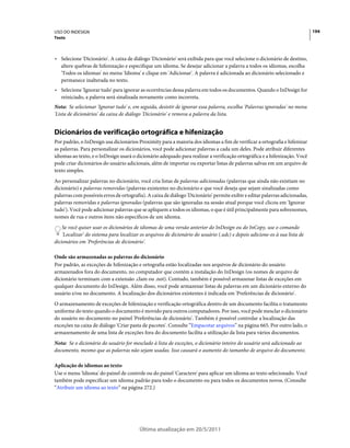 USO DO INDESIGN                                                                                                              194
Texto



• Selecione 'Dicionário'. A caixa de diálogo 'Dicionário' será exibida para que você selecione o dicionário de destino,
  altere quebras de hifenização e especifique um idioma. Se desejar adicionar a palavra a todos os idiomas, escolha
  'Todos os idiomas' no menu 'Idioma' e clique em 'Adicionar'. A palavra é adicionada ao dicionário selecionado e
  permanece inalterada no texto.
• Selecione 'Ignorar tudo' para ignorar as ocorrências dessa palavra em todos os documentos. Quando o InDesign for
  reiniciado, a palavra será sinalizada novamente como incorreta.
Nota: Se selecionar 'Ignorar tudo' e, em seguida, desistir de ignorar essa palavra, escolha 'Palavras ignoradas' no menu
'Lista de dicionários' da caixa de diálogo 'Dicionário' e remova a palavra da lista.


Dicionários de verificação ortográfica e hifenização
Por padrão, o InDesign usa dicionários Proximity para a maioria dos idiomas a fim de verificar a ortografia e hifenizar
as palavras. Para personalizar os dicionários, você pode adicionar palavras a cada um deles. Pode atribuir diferentes
idiomas ao texto, e o InDesign usará o dicionário adequado para realizar a verificação ortográfica e a hifenização. Você
pode criar dicionários do usuário adicionais, além de importar ou exportar listas de palavras salvas em um arquivo de
texto simples.
Ao personalizar palavras no dicionário, você cria listas de palavras adicionadas (palavras que ainda não existiam no
dicionário) e palavras removidas (palavras existentes no dicionário e que você deseja que sejam sinalizadas como
palavras com possíveis erros de ortografia). A caixa de diálogo 'Dicionário' permite exibir e editar palavras adicionadas,
palavras removidas e palavras ignoradas (palavras que são ignoradas na sessão atual porque você clicou em 'Ignorar
tudo'). Você pode adicionar palavras que se apliquem a todos os idiomas, o que é útil principalmente para sobrenomes,
nomes de rua e outros itens não específicos de um idioma.
    Se você quiser usar os dicionários de idiomas de uma versão anterior do InDesign ou do InCopy, use o comando
    'Localizar' do sistema para localizar os arquivos de dicionário do usuário (.udc) e depois adicione-os à sua lista de
dicionários em 'Preferências de dicionário'.

Onde são armazenadas as palavras do dicionário
Por padrão, as exceções de hifenização e ortografia estão localizadas nos arquivos de dicionário do usuário
armazenados fora do documento, no computador que contém a instalação do InDesign (os nomes de arquivo de
dicionário terminam com a extensão .clam ou .not). Contudo, também é possível armazenar listas de exceções em
qualquer documento do InDesign. Além disso, você pode armazenar listas de palavras em um dicionário externo do
usuário e/ou no documento. A localização dos dicionários existentes é indicada em 'Preferências de dicionário'.
O armazenamento de exceções de hifenização e verificação ortográfica dentro de um documento facilita o tratamento
uniforme do texto quando o documento é movido para outros computadores. Por isso, você pode mesclar o dicionário
do usuário no documento no painel 'Preferências de dicionário'. Também é possível controlar a localização das
exceções na caixa de diálogo 'Criar pasta de pacotes'. Consulte “Empacotar arquivos” na página 665. Por outro lado, o
armazenamento de uma lista de exceções fora do documento facilita a utilização da lista para vários documentos.
Nota: Se o dicionário do usuário for mesclado à lista de exceções, o dicionário inteiro do usuário será adicionado ao
documento, mesmo que as palavras não sejam usadas. Isso causará o aumento do tamanho de arquivo do documento.

Aplicação de idiomas ao texto
Use o menu 'Idioma' do painel de controle ou do painel 'Caractere' para aplicar um idioma ao texto selecionado. Você
também pode especificar um idioma padrão para todo o documento ou para todos os documentos novos. (Consulte
“Atribuir um idioma ao texto” na página 272.)




                                         Última atualização em 20/5/2011
 