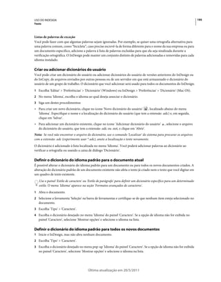 USO DO INDESIGN                                                                                                            195
Texto



Listas de palavras de exceção
Você pode fazer com que algumas palavras sejam ignoradas. Por exemplo, se quiser uma ortografia alternativa para
uma palavra comum, como “bicicleta”, caso precise escrevê-la de forma diferente para o nome da sua empresa ou para
um documento específico, adicione a palavra à lista de palavras excluídas para que ela seja sinalizada durante a
verificação ortográfica. O InDesign pode manter um conjunto distinto de palavras adicionadas e removidas para cada
idioma instalado.

Criar ou adicionar dicionários do usuário
Você pode criar um dicionário do usuário ou adicionar dicionários do usuário de versões anteriores do InDesign ou
do InCopy, de arquivos enviados por outras pessoas ou de um servidor em que está armazenado o dicionário do
usuário de um grupo de trabalho. O dicionário que você adicionar será usado para todos os documentos do InDesign.
1 Escolha 'Editar' > 'Preferências' > 'Dicionário' (Windows) ou InDesign > 'Preferências' > 'Dicionário' (Mac OS).
2 No menu 'Idioma', escolha o idioma ao qual deseja associar o dicionário.
3 Siga um destes procedimentos:
• Para criar um novo dicionário, clique no ícone 'Novo dicionário do usuário'     , localizado abaixo do menu
  'Idioma'. Especifique o nome e a localização do dicionário do usuário (que tem a extensão .udc) e, em seguida,
  clique em 'Salvar'.
• Para adicionar um dicionário existente, clique no ícone 'Adicionar dicionário do usuário'      , selecione o arquivo
  do dicionário do usuário, que tem a extensão .udc ou .not, e clique em 'Abrir'.
Nota: Se você não encontrar o arquivo do dicionário, use o comando 'Localizar' do sistema para procurar os arquivos
com a extensão .udc (experimente usar *.udc), anote a localização e tente novamente.
O dicionário é adicionado à lista localizada no menu 'Idioma'. Você poderá adicionar palavras ao dicionário ao
verificar a ortografia ou usando a caixa de diálogo 'Dicionário'.

Definir o dicionário do idioma padrão para o documento atual
É possível alterar o dicionário do idioma padrão para um documento ou para todos os novos documentos criados. A
alteração do dicionário padrão de um documento existente não afeta o texto já criado nem o texto que você digitar em
um quadro de texto existente.
   Use o painel 'Estilo de caractere' ou 'Estilo de parágrafo' para definir um dicionário específico para um determinado
   estilo. O menu 'Idioma' aparece na seção 'Formatos avançados de caracteres'.
1 Abra o documento.
2 Selecione a ferramenta 'Seleção' na barra de ferramentas e certifique-se de que nenhum item esteja selecionado no
   documento.
3 Escolha 'Tipo' > 'Caractere'.
4 Escolha o dicionário desejado no menu 'Idioma' do painel 'Caractere'. Se a opção de idioma não for exibida no
   painel 'Caractere', selecione 'Mostrar opções' e selecione o idioma na lista.

Definir o dicionário do idioma padrão para todos os novos documentos
1 Inicie o InDesign, mas não abra nenhum documento.
2 Escolha 'Tipo' > 'Caractere'.
3 Escolha o dicionário desejado no menu pop-up 'Idioma' do painel 'Caractere'. Se a opção de idioma não for exibida
   no painel 'Caractere', selecione 'Mostrar opções' e selecione o idioma na lista.




                                        Última atualização em 20/5/2011
 