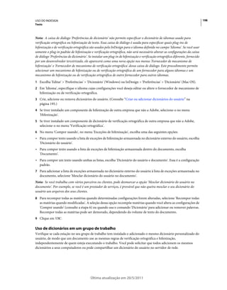 USO DO INDESIGN                                                                                                                 198
Texto



Nota: A caixa de diálogo 'Preferências de dicionário' não permite especificar o dicionário de idiomas usado para
verificação ortográfica ou hifenização de texto. Essa caixa de diálogo é usada para especificar quais plug-ins de
hifenização e de verificação ortográfica são usados pelo InDesign para o idioma definido no campo 'Idioma'. Se você usar
somente o plug-in padrão de hifenização e verificação ortográfica, não será necessário alterar as configurações da caixa
de diálogo 'Preferências de dicionário'. Se instalar um plug-in de hifenização e verificação ortográfica diferente, fornecido
por um desenvolvedor terceirizado, ele aparecerá como uma nova opção nos menus 'Fornecedor de mecanismo de
hifenização' e 'Fornecedor de mecanismo de verificação ortográfica' dessa caixa de diálogo. Este procedimento permite
selecionar um mecanismo de hifenização ou de verificação ortográfica de um fornecedor para alguns idiomas e um
mecanismo de hifenização ou de verificação ortográfica de outro fornecedor para outros idiomas.
1 Escolha 'Editar' > 'Preferências' > 'Dicionário' (Windows) ou InDesign > 'Preferências' > 'Dicionário' (Mac OS).
2 Em 'Idioma', especifique o idioma cujas configurações você deseja editar ou altere o fornecedor de mecanismo de
   hifenização ou de verificação ortográfica.
3 Crie, adicione ou remova dicionários do usuário. (Consulte “Criar ou adicionar dicionários do usuário” na
   página 195.)
4 Se tiver instalado um componente de hifenização de outra empresa que não a Adobe, selecione-o no menu
   'Hifenização'.
5 Se tiver instalado um componente de dicionário de verificação ortográfica de outra empresa que não a Adobe,
   selecione-o no menu 'Verificação ortográfica'.
6 No menu 'Compor usando', no menu 'Exceções de hifenização', escolha uma das seguintes opções:
• Para compor texto usando a lista de exceções de hifenização armazenada no dicionário externo do usuário, escolha
  'Dicionário do usuário'.
• Para compor texto usando a lista de exceções de hifenização armazenada dentro do documento, escolha
  'Documento'.
• Para compor um texto usando ambas as listas, escolha 'Dicionário do usuário e documento'. Essa é a configuração
  padrão.
7 Para adicionar a lista de exceções armazenada no dicionário externo do usuário à lista de exceções armazenada no
   documento, selecione 'Mesclar dicionário do usuário no documento'.
Nota: Se você trabalha com vários parceiros ou clientes, pode desmarcar a opção 'Mesclar dicionário do usuário no
documento'. Por exemplo, se você é um prestador de serviços, é provável que não queira mesclar o seu dicionário do
usuário aos arquivos dos seus clientes.
8 Para recompor todas as matérias quando determinadas configurações forem alteradas, selecione 'Recompor todas
   as matérias quando modificadas'. A seleção dessa opção recompõe matérias quando você altera as configurações de
   'Compor usando' (consulte a etapa 6) ou quando usa o comando 'Dicionário' para adicionar ou remover palavras.
   Recompor todas as matérias pode ser demorado, dependendo do volume de texto do documento.
9 Clique em 'OK'.


Uso de dicionários em um grupo de trabalho
Verifique se cada estação no seu grupo de trabalho tem instalado e adicionado o mesmo dicionário personalizado do
usuário, de modo que um documento use as mesmas regras de verificação ortográfica e hifenização,
independentemente de quem esteja executando o trabalho. Você pode solicitar que todos adicionem os mesmos
dicionários a seus computadores ou pode compartilhar um dicionário do usuário no servidor de rede.




                                          Última atualização em 20/5/2011
 