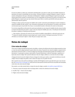 USO DO INDESIGN                                                                                                        199
Texto



O ícone de cadeado indica que o dicionário está bloqueado e que pode ser usado, mas não editado. Quando um
dicionário do usuário é armazenado em um servidor, o primeiro usuário a carregá-lo bloqueia o arquivo e todos os
usuários subseqüentes vêem que o dicionário está bloqueado. Também é possível bloquear arquivos por meio do
sistema operacional, tornando-os somente leitura. Se você compartilhar um dicionário do usuário no servidor da rede,
poderá bloquear o arquivo para que seja somente leitura para todos os usuários, permitindo assim que apenas o
administrador adicione palavras.
Verifique se todas as pessoas do grupo de trabalho estão usando o dicionário personalizado do usuário instalado na
estação de trabalho da rede comum, e não o dicionário armazenado com um documento. No entanto, antes de levar
um documento para um provedor de serviços, é recomendável mesclar o dicionário do usuário no documento.
Se você não compartilha um dicionário de usuário personalizado em uma estação de trabalho da rede comum, localize
os arquivos de dicionário do usuário e copie-os de uma estação de trabalho para outra. A localização dos dicionários
de usuário é exibida em 'Preferências de dicionário'.
  Após atualizar o dicionário do usuário de uma estação de trabalho compartilhada, as alterações aparecerão nas
  estações de trabalho individuais somente depois que o usuário reiniciar o InDesign ou pressionar Ctrl+Alt+/
(Windows) ou Command+ Option+/ (Mac OS) para recompor todo o texto.



Notas de rodapé
Criar notas de rodapé
Uma nota de rodapé é formada de duas partes vinculadas: o número de referência da nota de rodapé mostrado no texto
e o texto da nota de rodapé mostrado na parte inferior da coluna. É possível criar notas de rodapé ou importá-las de
documentos do Word ou RTF. As notas de rodapé são numeradas automaticamente quando são incluídas em um
documento. A numeração recomeça a cada matéria. É possível determinar o estilo de numeração, a aparência e o
layout das notas de rodapé. Não é possível adicionar notas de rodapé a tabelas ou a um texto de nota de rodapé.
A largura do texto da nota de rodapé se baseia na largura da coluna que contém o marcador de referência à nota de
rodapé. Notas de rodapé não podem conter colunas de espaço em um quadro de texto.
Não é possível criar notas de fim no InDesign. Contudo, Bob Bringhurst mostra uma alternativa para criar notas de
fim, em Notas de fim no InDesign CS4. Notas de fim em documentos do Microsoft Word convertidos são formatados
como texto, não como notas de rodapé.
Para assistir a um vídeo tutorial sobre a criação de notas de rodapé, consulte www.adobe.com/go/vid0218_br.
1 Posicione o ponto de inserção onde você deseja exibir o número de referência da nota de rodapé.
2 Escolha 'Tipo' > 'Inserir nota de rodapé'.
3 Digite o texto da nota de rodapé.




                                       Última atualização em 20/5/2011
 