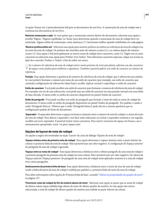 USO DO INDESIGN                                                                                                              201
Texto



A opção 'Iniciar em' é particularmente útil para os documentos de um livro. A numeração da nota de rodapé não é
contínua nos documentos de um livro.
Reiniciar numeração a cada Se você quiser que a numeração reinicie dentro do documento, selecione essa opção e
escolha 'Página', 'Páginas espelhadas' ou 'Seção' para determinar quando a numeração da nota de rodapé deve ser
reiniciada. Alguns estilos de numeração, como asteriscos (*), funcionam melhor quando redefinidos em cada página.
'Mostrar prefixo/sufixo em' Selecione essa opção para mostrar prefixos ou sufixos na referência da nota de rodapé e/ou
no texto da nota de rodapé. Os prefixos são inseridos antes do número (como [1), e os sufixos depois do número
(como 1]). Essa opção é útil principalmente ao inserir notas de rodapé entre caracteres, como [1]. Digite um ou mais
caracteres ou selecione uma opção para 'Prefixo' e/ou 'Sufixo'. Para selecionar caracteres especiais, clique nos ícones ao
lado dos controles 'Prefixo' e 'Sufixo' a fim de exibir um menu.
    Se o número de referência da nota de rodapé estiver muito próximo do texto precedente, adicione um dos caracteres
    de espaço como prefixo para melhorar a aparência. Também é possível aplicar um estilo de caractere ao número de
referência.
Posição Essa opção determina a aparência do número de referência da nota de rodapé, que é sobrescrito por padrão.
Se você preferir formatar o número por meio de um estilo de caractere (por exemplo, um estilo de caractere que
contenha configurações de sobrescrito OpenType), escolha 'Aplicar normal' e especifique o estilo de caractere.
Estilo de caractere Você pode escolher um estilo de caractere para formatar o número de referência da nota de rodapé.
Por exemplo, em vez de usar sobrescrito, você pode usar um estilo de caractere em uma posição normal com uma linha
de base elevada. O menu exibe os estilos de caractere disponíveis no painel 'Estilos de caractere'.
Estilo de parágrafo Você pode escolher um estilo de parágrafo que formate o texto de todas as notas de rodapé do
documento. O menu exibe os estilos de parágrafo disponíveis no painel 'Estilos de parágrafo'. Por padrão, é usado o
estilo '[Parágrafo básico]'. Observe que o estilo '[Parágrafo básico]' pode não ter a mesma aparência que as
configurações padrão de fonte do documento.
'Separador' O separador determina o espaço em branco existente entre o número da nota de rodapé e o início do texto
da nota de rodapé. Para alterar o separador, você deve antes selecionar ou excluir o separador existente e, em seguida,
escolher um novo separador. É possível incluir vários caracteres. Para inserir caracteres de espaço em branco, use o
metacaractere apropriado, como ^m para 'espaço eme'.

Opções de layout de nota de rodapé
As opções a seguir são mostradas na seção 'Layout' da caixa de diálogo 'Opções de nota de rodapé':
'Espaço mínimo antes da primeira nota de rodapé' Essa opção determina o espaço mínimo entre a parte inferior da
coluna e a primeira linha da nota de rodapé. Não é possível usar um valor negativo. A configuração de 'Espaço anterior'
do parágrafo da nota de rodapé é ignorada.
'Espaço entre as notas de rodapé' Essa opção determina a distância entre o último parágrafo de uma nota de rodapé e
o primeiro parágrafo da próxima nota de rodapé em uma coluna. Não é possível usar um valor negativo. Os valores de
'Espaço anterior'/'Espaço posterior' do parágrafo de uma nota de rodapé serão aplicados somente se a nota de rodapé
tiver vários parágrafos.
Deslocamento da primeira linha de base Essa opção determina a distância entre o início da área da nota de rodapé
(onde a linha divisória da nota de rodapé é exibida por padrão) e a primeira linha do texto da nota de rodapé.
Para obter informações sobre opções de 'Primeira linha de base', consulte “Alterar as propriedades do quadro de texto”
na página 137.
'Posicionar notas de rodapé do fim da matéria abaixo do texto' Selecione essa opção se quiser que as notas de rodapé
da última coluna sejam exibidas logo abaixo do texto do último quadro da matéria. Se essa opção não estiver
selecionada, a nota de rodapé do último quadro da matéria será exibida na parte inferior da coluna.



                                         Última atualização em 20/5/2011
 