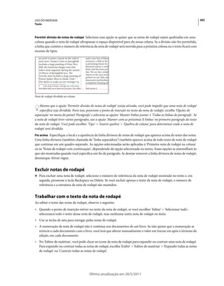 USO DO INDESIGN                                                                                                              202
Texto



Permitir divisão de notas de rodapé Selecione essa opção se quiser que as notas de rodapé sejam quebradas em uma
coluna quando a nota de rodapé ultrapassar o espaço disponível para ela nessa coluna. Se a divisão não for permitida,
a linha que contém o número de referência da nota de rodapé será movida para a próxima coluna ou o texto ficará com
excesso de tipos.




Nota de rodapé dividida na coluna.


   Mesmo que a opção 'Permitir divisão de notas de rodapé' esteja ativada, você pode impedir que uma nota de rodapé
   específica seja dividida. Para isso, posicione o ponto de inserção no texto da nota de rodapé, escolha 'Opções de
separação' no menu do painel 'Parágrafo' e selecione as opções 'Manter linhas juntas' e 'Todas as linhas do parágrafo'. Se
a nota de rodapé tiver vários parágrafos, use a opção 'Manter com as próximas X linhas' no primeiro parágrafo do texto
da nota de rodapé. Você pode escolher 'Tipo' > 'Inserir quebra' > 'Quebra de coluna' para determinar onde a nota de
rodapé será dividida.
Fio acima Especifique o local e a aparência da linha divisora de notas de rodapé que aparece acima do texto das notas.
Uma linha divisora (também chamada de "linha separadora") também aparece acima de todo texto de nota de rodapé
que continue em um quadro separado. As opções selecionadas serão aplicadas à 'Primeira nota de rodapé na coluna'
ou às 'Notas de rodapé com continuação', dependendo da opção selecionada no menu. Essas opções se assemelham às
que são mostradas quando você especifica um fio de parágrafo. Se desejar remover a linha divisora de notas de rodapé,
desmarque Ativar régua.


Excluir notas de rodapé
❖ Para excluir uma nota de rodapé, selecione o número de referência da nota de rodapé mostrado no texto e, em
   seguida, pressione a tecla Backspace ou Delete. Se você excluir apenas o texto da nota de rodapé, o número de
   referência e a estrutura da nota de rodapé são mantidos.


Trabalhar com o texto da nota de rodapé
Ao editar o texto das notas de rodapé, observe o seguinte:
• Quando o ponto de inserção estiver no texto da nota de rodapé, se você escolher 'Editar' > 'Selecionar tudo',
  selecionará todo o texto dessa nota de rodapé, mas nenhuma outra nota de rodapé ou texto.
• Use as teclas de seta para navegar pelas notas de rodapé.
• A numeração da nota de rodapé não é contínua nos documentos de um livro. Se não quiser que a numeração se
  reinicie a cada documento com o livro, você terá que alterar manualmente o valor em Iniciar em após o término da
  edição, em cada documento.
• No 'Editor de matérias', você pode clicar no ícone da nota de rodapé para expandir ou contrair uma nota de rodapé.
  Para expandir ou contrair todas as notas de rodapé, escolha 'Exibir' > 'Editor de matérias' > 'Expandir todas as notas
  de rodapé' ou 'Contrair todas as notas de rodapé'.




                                         Última atualização em 20/5/2011
 