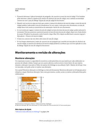 USO DO INDESIGN                                                                                                              203
Texto



• É possível selecionar e aplicar formatação de parágrafo e de caractere ao texto da nota de rodapé. Você também
  pode selecionar e alterar a aparência do número de referência da nota de rodapé, mas o método recomendado
  consiste em usar a caixa de diálogo 'Opções de nota de rodapé do documento'.
• Quando você recorta ou copia um texto que contém o número de referência da nota de rodapé, o texto da nota de
  rodapé também é adicionado à área de transferência. Se você copiar o texto para outro documento, as notas de
  rodapé desse texto usarão as características de numeração e layout do novo documento.
• Se você excluir por engano o número da nota de rodapé no início do texto da nota de rodapé, poderá adicioná-lo
  novamente. Para isso, posicione o ponto de inserção no início do texto da nota de rodapé, clique com o botão direito
  do mouse (Windows) ou pressione a tecla Control e clique (Mac OS) e depois escolha Inserir caractere especial >
  Marcadores > Número da nota de rodapé.
• O texto em contorno não tem efeito sobre textos de nota de rodapé.
• Se você limpar substituições e estilos de caractere em um parágrafo que contenha um marcador de referência de
  nota de rodapé, os números de referência de nota de rodapé perderão os atributos que você tiver aplicado na caixa
  de diálogo 'Opções de nota de rodapé do documento'.



Monitoramento e revisão de alterações
Monitorar alterações
Um importante recurso é a capacidade de monitorar as alterações feitas em uma matéria por cada colaborador no
processo de redação e edição. Sempre que um usuário adiciona, exclui ou move o texto dentro de uma matéria
existente, a alteração é marcada no 'Editor de matérias' do InDesign ou nas exibições 'Galé' e 'Matéria' do InCopy. Uma
vez marcadas, você pode aceitar ou rejeitar essas alterações.
Use o painel 'Monitorar alterações' no InDesign ou a barra de ferramentas 'Monitorar alterações' no InCopy para ativar
e desativar a opção 'Monitorar alterações', bem como para mostrar, ocultar, aceitar ou rejeitar as alterações feitas pelos
colaboradores.

                                                    B




                                                    C




A
                                                    D




                                                    E




Monitoramento de alterações exibido no 'Editor de matérias' (InDesign)
A. Barras de alteração B. Texto adicionado C. Texto excluído D. Texto movido (de) E. Texto movido (para)


Mais tópicos da Ajuda
“Adicionar notas editoriais no InDesign” na página 206




                                            Última atualização em 20/5/2011
 