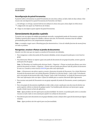 USO DO INDESIGN                                                                                                      15
Área de trabalho




Reconfiguração do painel Ferramentas
É possível exibir as ferramentas no painel Ferramentas em uma única coluna, ou lado a lado em duas colunas. (Este
recurso não está disponível no painel Ferramentas do Fireworks e do Flash.)
   No InDesign e no InCopy, é possível alternar da exibição de coluna única para coluna dupla (ou linha única)
   configurando uma opção nas Preferências da interface.
❖ Clique na seta dupla na parte superior do painel Ferramentas.


Gerenciamento de janelas e painéis
É possível criar um espaço de trabalho personalizado movendo e manipulando janelas de Documento e painéis.
Também é possível salvar espaços de trabalho e alternar entre eles. No Fireworks, renomear áreas de trabalho
personalizadas pode levar a um comportamento inesperado.
Nota: os exemplos a seguir usam o Photoshop para fins demonstrativos. A área de trabalho funciona da mesma forma
em todos os produtos.

Reorganizar, encaixar e flutuar as janelas de documentos
Quando você abre mais que um arquivo, as janelas de Documento são tabuladas.
• Para reorganizar a ordem das janelas de Documento tabuladas, arraste uma guia de janela para o novo local no
  grupo.
• Para desencaixar (flutuar ou separar a guia) uma janela de documento de um grupo de janelas, arraste a guia da
  janela para fora do grupo.
   Nota: No Photoshop você também pode selecionar Janela > Organizar > Flutuar na janela para flutuar uma única
   janela de documento ou Janela > Organizar > Flutuar tudo nas janelas para flutuar tudo das janelas de documento
   de uma vez. Consulte as notas técnicas kb405298 para obter mais informações.
   Nota: o Dreamweaver não oferece suporte a encaixe e desencaixe de janelas de Documento. Use o botão Minimizar
   da janela do documento para criar janelas flutuantes (Windows) ou selecione Janela > Lado a Lado Verticalmente
   para criar janelas de documentos lado a lado. Pesquise "Lado a Lado Verticalmente" no Ajuda do Dreamweaver para
   obter mais informações sobre este tópico. O fluxo de trabalho para os usuários Macintosh difere ligeiramente.
• Para encaixar uma janela de Documento em um grupo separado de janelas de Documento, arraste a janela para o
  grupo.
• Para criar grupos de documentos empilhados ou lado a lado, arraste a janela para uma das zonas de destino nas
  partes superior, inferior ou laterais de qualquer janela. Você também pode selecionar um layout para o grupo
  usando o botão Layout na barra de aplicativos.
   Nota: alguns produtos não têm suporte para essa funcionalidade. No entanto, seu produto pode conter os comandos
   Cascata ou Lado a lado no menu Janela para ajudá-lo na exibição de documentos.
• Para alternar para outro documento em um grupo tabulado, arraste a seleção sobre a guia do documento por alguns
  instantes.
   Nota: alguns produtos não têm suporte para essa funcionalidade.




                                      Última atualização em 20/5/2011
 