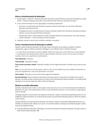 USO DO INDESIGN                                                                                                                  204
Texto




Ativar o monitoramento de alterações
1 Escolha 'Janela' > 'Editorial' > 'Monitorar alterações' para abrir o painel 'Monitorar alterações' (InDesign) ou escolha
   'Janela' > 'Monitorar alterações' para abrir a barra de ferramentas 'Monitorar alterações' (InCopy).
2 Com o ponto de inserção no texto, siga qualquer um destes procedimentos:
   • Para ativar o monitoramento de alterações somente na matéria atual, clique no ícone Ativar 'Monitorar
     alterações na matéria atual' .
   • (InDesign) Para ativar o monitoramento em todas as matérias, escolha Ativar 'Monitorar alterações em todas as
     matérias', no menu do painel 'Monitorar alterações'.
   • (InCopy) Para ativar o monitoramento em todas as matérias abertas em um documento com várias matérias,
     escolha 'Alterações' > 'Ativar tracking em todas as matérias'.
3 Adicionar, excluir ou mover texto na matéria, conforme o necessário.


Como o monitoramento de alterações é exibido
Quando a opção 'Monitorar alterações' está ativada, todas as alterações são marcadas, por padrão, conforme
especificado a seguir no 'Editor de matérias' (InDesign) ou nas exibições 'Galé' ou 'Matéria' (InCopy):
  A seção 'Monitorar alterações' da caixa de diálogo 'Preferências' permite que você escolha uma cor para identificar
  suas alterações. Ela também permite selecionar quais alterações (adicionar, excluir ou mover texto) você deseja
monitorar, bem como a aparência do monitoramento.
Texto adicionado Destacado.

Texto excluído Destacado e tachado.

Texto movido (recortado e colado) Destacado e tachado no local original; destacado e incluído em uma caixa no novo
local.
Nota: Se você cortar texto de um documento e colar em outro, ele será exibido como texto excluído no documento em
que estava originalmente e como texto adicionado no novo local.
Texto copiado Destacado no novo local. O texto original fica inalterado.

Barras de alteração Barra de alteração é uma linha vertical que aparece à esquerda de uma linha do texto que foi
alterada. Você pode escolher se deseja mostrar ou ocultar as barras de alteração enquanto trabalha. Você também pode
especificar a cor que será usada para exibir as barras de alteração.

Mostrar ou ocultar alterações
Quando as alterações estão ocultas, o texto aparece como apareceria com o recurso de monitoramento de alterações
desativado. Ou seja, o texto adicionado fica visível, o texto excluído fica invisível, e o texto movido ou colado aparece
onde foi inserido.
(InDesign) Quando o monitoramento de alterações está ativado, a edição é monitorada independentemente de você
trabalhar no 'Editor de matérias' ou no layout do documento. É possível exibir alterações apenas no 'Editor de matérias'
e não no layout.
(InCopy) Quando o monitoramento de alterações está ativado, a edição é monitorada independentemente de você
trabalhar nas exibições 'Galé', 'Matéria' ou 'Layout'. Só é possível visualizar as alterações nas exibições de galé e matéria,
mas não na exibição de layout.
❖ No painel 'Monitorar alterações' (InDesign) ou na barra de ferramentas 'Monitorar alterações' (InCopy), clique no
   botão 'Exibir/Ocultar alterações'      .




                                          Última atualização em 20/5/2011
 