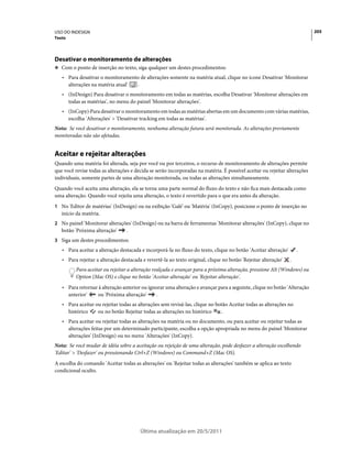 USO DO INDESIGN                                                                                                            205
Texto




Desativar o monitoramento de alterações
❖ Com o ponto de inserção no texto, siga qualquer um destes procedimentos:

   • Para desativar o monitoramento de alterações somente na matéria atual, clique no ícone Desativar 'Monitorar
     alterações na matéria atual' .
   • (InDesign) Para desativar o monitoramento em todas as matérias, escolha Desativar 'Monitorar alterações em
     todas as matérias', no menu do painel 'Monitorar alterações'.
   • (InCopy)·Para desativar o monitoramento em todas as matérias abertas em um documento com várias matérias,
     escolha 'Alterações' > 'Desativar tracking em todas as matérias'.
Nota: Se você desativar o monitoramento, nenhuma alteração futura será monitorada. As alterações previamente
monitoradas não são afetadas.


Aceitar e rejeitar alterações
Quando uma matéria foi alterada, seja por você ou por terceiros, o recurso de monitoramento de alterações permite
que você revise todas as alterações e decida se serão incorporadas na matéria. É possível aceitar ou rejeitar alterações
individuais, somente partes de uma alteração monitorada, ou todas as alterações simultaneamente.
Quando você aceita uma alteração, ela se torna uma parte normal do fluxo do texto e não fica mais destacada como
uma alteração. Quando você rejeita uma alteração, o texto é revertido para o que era antes da alteração.
1 No 'Editor de matérias' (InDesign) ou na exibição 'Galé' ou 'Matéria' (InCopy), posicione o ponto de inserção no
   início da matéria.
2 No painel 'Monitorar alterações' (InDesign) ou na barra de ferramentas 'Monitorar alterações' (InCopy), clique no
   botão 'Próxima alteração'      .
3 Siga um destes procedimentos:
   • Para aceitar a alteração destacada e incorporá-la no fluxo do texto, clique no botão 'Aceitar alteração'       .
   • Para rejeitar a alteração destacada e revertê-la ao texto original, clique no botão 'Rejeitar alteração'   .
          Para aceitar ou rejeitar a alteração realçada e avançar para a próxima alteração, pressione Alt (Windows) ou
          Option (Mac OS) e clique no botão 'Aceitar alteração' ou 'Rejeitar alteração'.
   • Para retornar à alteração anterior ou ignorar uma alteração e avançar para a seguinte, clique no botão 'Alteração
     anterior'    ou 'Próxima alteração'      .
   • Para aceitar ou rejeitar todas as alterações sem revisá-las, clique no botão Aceitar todas as alterações no
     histórico     ou no botão Rejeitar todas as alterações no histórico      .
   • Para aceitar ou rejeitar todas as alterações na matéria ou no documento, ou para aceitar ou rejeitar todas as
     alterações feitas por um determinado participante, escolha a opção apropriada no menu do painel 'Monitorar
     alterações' (InDesign) ou no menu 'Alterações' (InCopy).
Nota: Se você mudar de idéia sobre a aceitação ou rejeição de uma alteração, pode desfazer a alteração escolhendo
'Editar' > 'Desfazer' ou pressionando Ctrl+Z (Windows) ou Command+Z (Mac OS).
A escolha do comando 'Aceitar todas as alterações' ou 'Rejeitar todas as alterações' também se aplica ao texto
condicional oculto.




                                        Última atualização em 20/5/2011
 