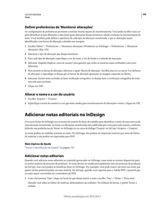 USO DO INDESIGN                                                                                                             206
Texto




Definir preferências de 'Monitorar alterações'
As configurações de preferências permitem controlar muitas opções de monitoramento. Você pode escolher uma cor
para identificar as suas alterações e selecionar quais alterações deseja monitorar: adição, exclusão ou movimentação de
texto. Você também pode definir a aparência de cada tipo de alteração monitorada, e que as alterações sejam
identificadas com barras de alteração coloridas nas margens.
1 Escolha 'Editar' > 'Preferências' > 'Monitorar alterações' (Windows) ou 'InDesign' > 'Preferências' > 'Monitorar
   alterações' (Mac OS).
2 Selecione o tipo de alteração que deseja monitorar.
3 Para cada tipo de alteração, especifique a cor do texto, a cor de fundo e o método de marcação.
4 Selecione 'Impedir Duplicar cores de usuário' para garantir que todos os usuários sejam atribuídos com cores
   diferentes.
5 Para mostrar as barras de alteração, selecione a opção 'Barras de alteração'. Escolha uma cor no menu 'Cor da barra
   de alteração' e especifique se deseja que as barras de alteração apareçam na margem esquerda ou direita.
6 Selecione 'Incluir texto excluído ao fazer verificação ortográfica' se desejar fazer a verificação ortográfica do texto
   marcado para exclusão.
7 Clique em 'OK'.


Alterar o nome e a cor do usuário
1 Escolha 'Arquivo' > 'Usuário'.
2 Especifique o nome do usuário e a cor que serão usados para monitoramento de alterações e notas, e clique em 'OK'.




Adicionar notas editoriais no InDesign
O recurso Notas do InDesign usa os nomes de usuário do fluxo de trabalho para identificar o autor de uma nota ou de
uma alteração monitorada. As notas e as alterações monitoradas são codificadas por cores para cada usuário, conforme
definido nas preferências de 'Notas' no InDesign ou na caixa de diálogo 'Usuário' no InCopy (Arquivo > Usuário).
As notas podem ser exibidas somente no texto. No InDesign, elas podem ser impressas somente por meio do Editor
de matérias e não podem ser exportadas para PDF.


Mais tópicos da Ajuda
“Inserir a identificação do usuário” na página 712


Adicionar notas editoriais
Quando você adiciona notas editoriais ao conteúdo gerenciado no InDesign, essas notas se tornam disponíveis para
os outros usuários do processo de produção. As notas devem ser usadas principalmente com um processo de produção
do InCopy, mas você poderá se beneficiar disso no InDesign. Por exemplo, você pode inserir um texto nas notas que
queira incluir posteriormente em uma matéria. No InCopy, quando você exportar para o Adobe PDF, é possível que
as notas sejam convertidas em comentários do PDF.
1 Com a ferramenta 'Tipo', clique no local em que deseja inserir a nota e escolha 'Tipo' > 'Notas' > 'Nova nota'.
   Quando você edita no Editor de matérias, delimitadores são exibidos. Na exibição de layout, o painel 'Notas' é
   exibido.



                                        Última atualização em 20/5/2011
 