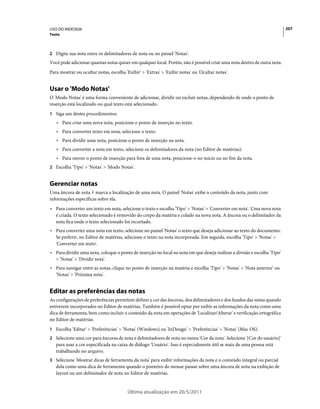 USO DO INDESIGN                                                                                                           207
Texto



2 Digite sua nota entre os delimitadores de nota ou no painel 'Notas'.
Você pode adicionar quantas notas quiser em qualquer local. Porém, não é possível criar uma nota dentro de outra nota.
Para mostrar ou ocultar notas, escolha 'Exibir' > 'Extras' > 'Exibir notas' ou 'Ocultar notas'.


Usar o 'Modo Notas'
O 'Modo Notas' é uma forma conveniente de adicionar, dividir ou excluir notas, dependendo de onde o ponto de
inserção está localizado ou qual texto está selecionado.
1 Siga um destes procedimentos:
   • Para criar uma nova nota, posicione o ponto de inserção no texto.
   • Para converter texto em nota, selecione o texto.
   • Para dividir uma nota, posicione o ponto de inserção na nota.
   • Para converter a nota em texto, selecione os delimitadores da nota (no Editor de matérias).
   • Para mover o ponto de inserção para fora de uma nota, posicione-o no início ou no fim da nota.
2 Escolha 'Tipo' > 'Notas' > 'Modo Notas'.


Gerenciar notas
Uma âncora de nota marca a localização de uma nota. O painel 'Notas' exibe o conteúdo da nota, junto com
informações específicas sobre ela.
• Para converter um texto em nota, selecione o texto e escolha 'Tipo' > 'Notas' > 'Converter em nota'. Uma nova nota
  é criada. O texto selecionado é removido do corpo da matéria e colado na nova nota. A âncora ou o delimitador da
  nota fica onde o texto selecionado foi recortado.
• Para converter uma nota em texto, selecione no painel 'Notas' o texto que deseja adicionar ao texto do documento.
  Se preferir, no Editor de matérias, selecione o texto na nota incorporada. Em seguida, escolha 'Tipo' > 'Notas' >
  'Converter em texto'.
• Para dividir uma nota, coloque o ponto de inserção no local na nota em que deseja realizar a divisão e escolha 'Tipo'
  > 'Notas' > 'Dividir nota'.
• Para navegar entre as notas, clique no ponto de inserção na matéria e escolha 'Tipo' > 'Notas' > 'Nota anterior' ou
  'Notas' > 'Próxima nota'.


Editar as preferências das notas
As configurações de preferências permitem definir a cor das âncoras, dos delimitadores e dos fundos das notas quando
estiverem incorporados no Editor de matérias. Também é possível optar por exibir as informações da nota como uma
dica de ferramenta, bem como incluir o conteúdo da nota em operações de 'Localizar/Alterar' e verificação ortográfica
no Editor de matérias.
1 Escolha 'Editar' > 'Preferências' > 'Notas' (Windows) ou 'InDesign' > 'Preferências' > 'Notas' (Mac OS).
2 Selecione uma cor para âncoras de nota e delimitadores de nota no menu 'Cor da nota'. Selecione '[Cor do usuário]'
   para usar a cor especificada na caixa de diálogo 'Usuário'. Isso é especialmente útil se mais de uma pessoa está
   trabalhando no arquivo.
3 Selecione 'Mostrar dicas de ferramenta da nota' para exibir informações da nota e o conteúdo integral ou parcial
   dela como uma dica de ferramenta quando o ponteiro do mouse passar sobre uma âncora de nota na exibição de
   layout ou um delimitador de nota no Editor de matérias.


                                         Última atualização em 20/5/2011
 