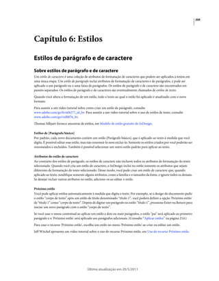 209




Capítulo 6: Estilos

Estilos de parágrafo e de caractere
Sobre estilos de parágrafo e de caractere
Um estilo de caractere é uma coleção de atributos de formatação de caracteres que podem ser aplicados a textos em
uma única etapa. Um estilo de parágrafo inclui atributos de formatação de caracteres e de parágrafos, e pode ser
aplicado a um parágrafo ou a uma faixa de parágrafos. Os estilos de parágrafo e de caractere são encontrados em
painéis separados. Os estilos de parágrafo e de caracteres são eventualmente chamados de estilos de texto.
Quando você altera a formatação de um estilo, todo o texto ao qual o estilo foi aplicado é atualizado com o novo
formato.
Para assistir a um vídeo tutorial sobre como criar um estilo de parágrafo, consulte
www.adobe.com/go/lrvid4277_id_br. Para assistir a um vídeo tutorial sobre o uso de estilos de texto, consulte
www.adobe.com/go/vid0076_br.
Thomas Silkjaer fornece amostras de estilos, em Modelo de estilo gratuito do InDesign.

Estilos de [Parágrafo básico]
Por padrão, cada novo documento contém um estilo [Parágrafo básico], que é aplicado ao texto à medida que você
digita. É possível editar esse estilo, mas não renomeá-lo nem excluí-lo. Somente os estilos criados por você poderão ser
renomeados e excluídos. Também é possível selecionar um outro estilo padrão para aplicar ao texto.

Atributos do estilo de caractere
Ao contrário dos estilos de parágrafo, os estilos de caractere não incluem todos os atributos de formatação do texto
selecionado. Quando você cria um estilo de caractere, o InDesign inclui no estilo somente os atributos que sejam
diferentes da formatação do texto selecionado. Desse modo, você pode criar um estilo de caractere que, quando
aplicado ao texto, modifique somente alguns atributos, como a família e o tamanho da fonte, e ignore todos os demais.
Se desejar incluir outros atributos no estilo, adicione-os ao editar o estilo.

Próximo estilo
Você pode aplicar estilos automaticamente à medida que digita o texto. Por exemplo, se o design do documento pedir
o estilo “corpo de texto” após um estilo de título denominado “título 1”, você poderá definir a opção 'Próximo estilo'
de “título 1” como “corpo de texto”. Depois de digitar um parágrafo no estilo “título 1”, pressione Enter ou Return para
iniciar um novo parágrafo com o estilo “corpo de texto”.
Se você usar o menu contextual ao aplicar um estilo a dois ou mais parágrafos, o estilo "pai" será aplicado ao primeiro
parágrafo e o 'Próximo estilo' será aplicado aos parágrafos adicionais. (Consulte “Aplicar estilos” na página 214.)
Para usar o recurso 'Próximo estilo', escolha um estilo no menu 'Próximo estilo' ao criar ou editar um estilo.
Jeff Witchel apresenta um vídeo tutorial sobre o uso do recurso Próximo estilo, em Uso do recurso Próximo estilo.




                                        Última atualização em 20/5/2011
 