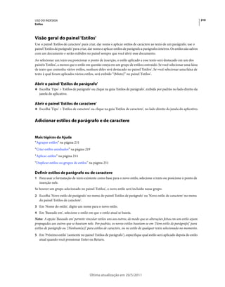 USO DO INDESIGN                                                                                                                  210
Estilos




Visão geral do painel 'Estilos'
Use o painel 'Estilos de caractere' para criar, dar nome e aplicar estilos de caractere ao texto de um parágrafo; use o
painel 'Estilos de parágrafo' para criar, dar nome e aplicar estilos de parágrafo a parágrafos inteiros. Os estilos são salvos
com um documento e serão exibidos no painel sempre que você abrir esse documento.
Ao selecionar um texto ou posicionar o ponto de inserção, o estilo aplicado a esse texto será destacado em um dos
painéis 'Estilos', a menos que o estilo em questão esteja em um grupo de estilos contraído. Se você selecionar uma faixa
de texto que contenha vários estilos, nenhum deles será destacado no painel 'Estilos'. Se você selecionar uma faixa de
texto à qual foram aplicados vários estilos, será exibido “(Misto)” no painel 'Estilos'.

Abrir o painel 'Estilos de parágrafo'
❖ Escolha 'Tipo' > 'Estilos de parágrafo' ou clique na guia 'Estilos de parágrafo', exibida por padrão no lado direito da
   janela do aplicativo.

Abrir o painel 'Estilos de caractere'
❖ Escolha 'Tipo' > 'Estilos de caractere' ou clique na guia 'Estilos de caractere', no lado direito da janela do aplicativo.


Adicionar estilos de parágrafo e de caractere


Mais tópicos da Ajuda
“Agrupar estilos” na página 231
“Criar estilos aninhados” na página 219
“Aplicar estilos” na página 214
“Duplicar estilos ou grupos de estilos” na página 231

Definir estilos de parágrafo ou de caractere
1 Para usar a formatação de texto existente como base para o novo estilo, selecione o texto ou posicione o ponto de
   inserção nele.
Se houver um grupo selecionado no painel 'Estilos', o novo estilo será incluído nesse grupo.
2 Escolha 'Novo estilo de parágrafo' no menu do painel 'Estilos de parágrafo' ou 'Novo estilo de caractere' no menu
   do painel 'Estilos de caractere'.
3 Em 'Nome do estilo', digite um nome para o novo estilo.
4 Em 'Baseado em', selecione o estilo em que o estilo atual se baseia.
Nota: A opção 'Baseado em' permite vincular estilos uns aos outros, de modo que as alterações feitas em um estilo sejam
propagadas aos outros que se baseiam nele. Por padrão, os novos estilos baseiam-se em '[Sem estilo de parágrafo]' para
estilos de parágrafo ou '[Nenhum(a)]' para estilos de caractere, ou no estilo de qualquer texto selecionado no momento.
5 Em 'Próximo estilo' (somente no painel 'Estilos de parágrafo'), especifique qual estilo será aplicado depois do estilo
   atual quando você pressionar Enter ou Return.




                                          Última atualização em 20/5/2011
 