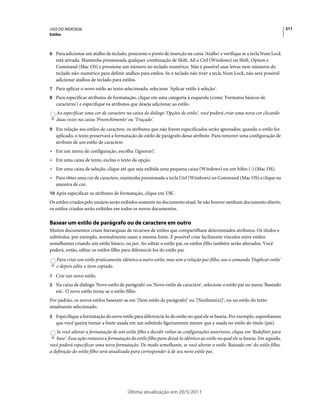 USO DO INDESIGN                                                                                                                 211
Estilos



6 Para adicionar um atalho de teclado, posicione o ponto de inserção na caixa 'Atalho' e verifique se a tecla Num Lock
   está ativada. Mantenha pressionada qualquer combinação de Shift, Alt e Ctrl (Windows) ou Shift, Option e
   Command (Mac OS) e pressione um número no teclado numérico. Não é possível usar letras nem números do
   teclado não-numérico para definir atalhos para estilos. Se o teclado não tiver a tecla Num Lock, não será possível
   adicionar atalhos de teclado para estilos.
7 Para aplicar o novo estilo ao texto selecionado, selecione 'Aplicar estilo à seleção'.
8 Para especificar atributos de formatação, clique em uma categoria à esquerda (como 'Formatos básicos de
   caracteres') e especifique os atributos que deseja adicionar ao estilo.
    Ao especificar uma cor de caractere na caixa de diálogo 'Opções de estilo', você poderá criar uma nova cor clicando
    duas vezes na caixa 'Preenchimento' ou 'Traçado'.
9 Em relação aos estilos de caractere, os atributos que não forem especificados serão ignorados; quando o estilo for
   aplicado, o texto preservará a formatação do estilo de parágrafo desse atributo. Para remover uma configuração de
   atributo de um estilo de caractere:
• Em um menu de configuração, escolha '(Ignorar)'.
• Em uma caixa de texto, exclua o texto da opção.
• Em uma caixa de seleção, clique até que seja exibida uma pequena caixa (Windows) ou um hífen (-) (Mac OS).
• Para obter uma cor de caractere, mantenha pressionada a tecla Ctrl (Windows) ou Command (Mac OS) e clique na
  amostra de cor.
10 Após especificar os atributos de formatação, clique em 'OK'.
Os estilos criados pelo usuário serão exibidos somente no documento atual. Se não houver nenhum documento aberto,
os estilos criados serão exibidos em todos os novos documentos.

Basear um estilo de parágrafo ou de caractere em outro
Muitos documentos criam hierarquias de recursos de estilos que compartilham determinados atributos. Os títulos e
subtítulos, por exemplo, normalmente usam a mesma fonte. É possível criar facilmente vínculos entre estilos
semelhantes criando um estilo básico, ou pai. Ao editar o estilo pai, os estilos filho também serão alterados. Você
poderá, então, editar os estilos filho para diferenciá-los do estilo pai.
    Para criar um estilo praticamente idêntico a outro estilo, mas sem a relação pai-filho, use o comando 'Duplicar estilo'
    e depois edite o item copiado.
1 Crie um novo estilo.
2 Na caixa de diálogo 'Novo estilo de parágrafo' ou 'Novo estilo de caractere', selecione o estilo pai no menu 'Baseado
   em'. O novo estilo torna-se o estilo filho.
Por padrão, os novos estilos baseiam-se em '[Sem estilo de parágrafo]' ou '[Nenhum(a)]', ou no estilo do texto
atualmente selecionado.
3 Especifique a formatação do novo estilo para diferenciá-lo do estilo no qual ele se baseia. Por exemplo, suponhamos
   que você queira tornar a fonte usada em um subtítulo ligeiramente menor que a usada no estilo do título (pai).
   Se você alterar a formatação de um estilo filho e decidir voltar às configurações anteriores, clique em 'Redefinir para
   base'. Essa ação restaura a formatação do estilo filho para deixá-lo idêntico ao estilo no qual ele se baseia. Em seguida,
você poderá especificar uma nova formatação. De modo semelhante, se você alterar o estilo 'Baseado em' do estilo filho,
a definição do estilo filho será atualizada para corresponder à de seu novo estilo pai.




                                          Última atualização em 20/5/2011
 