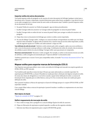 USO DO INDESIGN                                                                                                            212
Estilos




Importar estilos de outros documentos
Você pode importar estilos de parágrafo ou de caractere de outro documento do InDesign (qualquer versão) para o
documento ativo. Durante a importação, é possível determinar quais estilos foram carregados e o que deverá ocorrer
se um estilo carregado tiver o mesmo nome de outro estilo no documento atual. Também é possível importar estilos
de um documento do InCopy.
1 No painel 'Estilos de caractere' ou 'Estilos de parágrafo', siga um destes procedimentos:
• Escolha 'Carregar estilos de caracteres' ou 'Carregar estilos de parágrafos' no menu do painel 'Estilos'.
• Escolha 'Carregar todos os estilos de texto' no menu do painel 'Estilo' para carregar os estilos de caractere e de
  parágrafo.
2 Clique duas vezes no documento do InDesign que contém os estilos a serem importados.
3 Na caixa de diálogo 'Carregar estilos', verifique se as caixas de seleção correspondentes aos estilos que você deseja
   importar estão assinaladas. Se algum estilo já existente tiver o mesmo nome de um dos estilos importados, escolha
   uma das seguintes opções em 'Conflito com estilo existente' e clique em 'OK':
'Usar definição do estilo de entrada' Substitui o estilo existente pelo estilo carregado e aplica seus novos atributos a
todo o texto do documento atual que utilizava o estilo antigo. As definições dos estilos de entrada e dos já existentes
são exibidas na parte inferior da caixa de diálogo 'Carregar estilos', para que possam ser comparados.
'Renomear automaticamente' Renomeia o estilo carregado. Por exemplo, se ambos os documentos tiverem um estilo
de subtítulo, o estilo carregado será renomeado para “Cópia de subtítulo” no documento atual.
Também é possível usar o recurso 'Livros' para compartilhar estilos. (Consulte “Sincronizar documentos do livro” na
página 335.)


Mapear estilos para exportar marcas de formatação (CS5.5)
Usar Exportar marcações para definir como o texto com estilos do InDesign será marcado nos arquivos gerados em
HTML, EPUB, ou PDF marcado.
Você também pode especificar nomes da classe CSS para que sejam adicionados ao conteúdo exportado. Na
exportação para EPUB/HTML, as classes CSS podem ser usadas para fazer a distinção entre ligeiras variações no estilo.
Os nomes das classes são obrigatórios se você estiver usando a opção Incluir definições de estilo e as marcas de
formatação forem mapeadas para os estilos básicos, como p, h1 e h2; os nomes das classes são usados para gerar
definições de estilo.
Não é possível visualizar as Marcas de exportação no layout do InDesign porque só o arquivo EPUB, HTML ou PDF
exportado é afetado.
Com a opção Editar todas as marcas de exportação é possível visualizar e modificar os mapeamentos em uma única
caixa de diálogo.


Mais tópicos da Ajuda
“Opções de conteúdo do EPUB” na página 132

Definir mapeamento de marcação de estilo
1 Para o estilo no mapa, abra o parágrafo ou a caixa de diálogo Opções de estilo de caracteres.
2 Clique em Marcações de exportação no painel esquerdo e escolha um dos seguintes métodos:
• Selecione uma Marca de mapeamento para o arquivo EPUB/HTML gerado.




                                         Última atualização em 20/5/2011
 