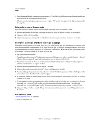 USO DO INDESIGN                                                                                                           213
Estilos



• Especifique uma Classe de mapeamento para o arquivo EPUB/HTML gerado. Os nomes das classes são usados para
  gerar definições de estilo para marcações padrão.
• Selecione uma Marcação para mapeamento para o arquivo PDF gerado. Esta opção só está disponível para estilos
  de parágrafo.

Editar todas as marcas de exportação
Você pode visualizar e modificar todas as marcações de exportação juntas em uma única janela.
1 Selecione 'Editar todas as marcas de exportação' no menu do painel de estilo de caractere ou de parágrafo.
2 Clique em EPUB e HTML, ou PDF.
3 Clique na marcação que corresponde ao estilo. Ocorre a conversão para uma lista; selecione o novo valor.


Converter estilos do Word em estilos do InDesign
Ao importar um documento do Microsoft Word para o InDesign ou o InCopy, você poderá mapear cada estilo usado
no Word para um estilo correspondente no InDesign ou no InCopy. Ao fazer isso, você especifica quais estilos serão
utilizados para formatar o texto importado. Será exibido um ícone de disco ao lado de cada estilo importado do
Word até que o estilo seja editado no InDesign ou no InCopy.
1 Siga um destes procedimentos:
• Para adicionar o documento do Word ao texto existente no InDesign ou no InCopy, escolha 'Arquivo' > 'Inserir'.
  Selecione 'Mostrar opções de importação' e clique duas vezes no documento do Word.
• Para abrir o documento do Word em um documento isolado do InCopy, inicie o InCopy, escolha 'Arquivo' >
  'Abrir' e clique duas vezes no arquivo do Word.
2 Selecione 'Preservar estilos e formatação de texto e de tabela'.
3 Selecione 'Personalizar importação de estilo' e clique em 'Mapeamento de estilo'.
4 Na caixa de diálogo 'Mapeamento de estilo', selecione o estilo do Word; em seguida, em 'Estilo do InDesign', escolha
   uma opção no menu. Escolha uma das seguintes opções:
• Se não houver conflito no nome do estilo, escolha 'Novo estilo de parágrafo', 'Novo estilo de caractere' ou um estilo
  existente do InDesign.
• Se houver algum conflito no nome do estilo, escolha 'Redefinir estilo do InDesign' para formatar o texto do estilo
  importado com o estilo do Word. Escolha um estilo existente no InDesign para formatar o texto do estilo
  importado com o estilo do InDesign. Escolha 'Renomear automaticamente' para renomear o estilo do Word.
5 Clique em 'OK' para fechar a caixa de diálogo 'Mapeamento de estilo'; clique outra vez em 'OK' para importar o
   documento.


Mais tópicos da Ajuda
“Inserir (importar) texto” na página 143
“Colar texto” na página 142




                                        Última atualização em 20/5/2011
 