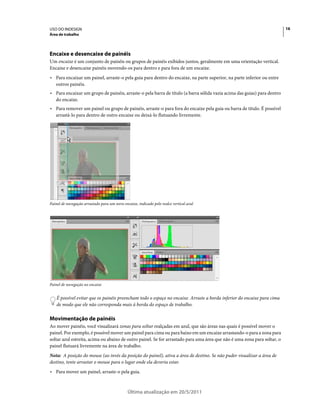 USO DO INDESIGN                                                                                                           16
Área de trabalho




Encaixe e desencaixe de painéis
Um encaixe é um conjunto de painéis ou grupos de painéis exibidos juntos, geralmente em uma orientação vertical.
Encaixe e desencaixe painéis movendo-os para dentro e para fora de um encaixe.
• Para encaixar um painel, arraste-o pela guia para dentro do encaixe, na parte superior, na parte inferior ou entre
  outros painéis.
• Para encaixar um grupo de painéis, arraste-o pela barra de título (a barra sólida vazia acima das guias) para dentro
  do encaixe.
• Para remover um painel ou grupo de painéis, arraste-o para fora do encaixe pela guia ou barra de título. É possível
  arrastá-lo para dentro de outro encaixe ou deixá-lo flutuando livremente.




Painel de navegação arrastado para um novo encaixe, indicado pelo realce vertical azul




Painel de navegação no encaixe


    É possível evitar que os painéis preencham todo o espaço no encaixe. Arraste a borda inferior do encaixe para cima
    de modo que ele não corresponda mais à borda do espaço de trabalho.

Movimentação de painéis
Ao mover painéis, você visualizará zonas para soltar realçadas em azul, que são áreas nas quais é possível mover o
painel. Por exemplo, é possível mover um painel para cima ou para baixo em um encaixe arrastando-o para a zona para
soltar azul estreita, acima ou abaixo de outro painel. Se for arrastado para uma área que não é uma zona para soltar, o
painel flutuará livremente na área de trabalho.
Nota: A posição do mouse (ao invés da posição do painel), ativa a área de destino. Se não puder visualizar a área de
destino, tente arrastar o mouse para o lugar onde ela deveria estar.
• Para mover um painel, arraste-o pela guia.


                                              Última atualização em 20/5/2011
 