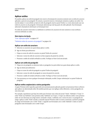 USO DO INDESIGN                                                                                                             214
Estilos




Aplicar estilos
Por padrão, aplicar um estilo de parágrafo não remove a formatação de caracteres existente nem os estilos de caractere
aplicados a parte de um parágrafo. No entanto, é possível remover a formatação existente ao aplicar um estilo. Um
sinal de adição (+) será exibido ao lado do estilo de parágrafo atual no painel 'Estilos' se o texto selecionado usar um
estilo de caractere ou de parágrafo e formatação adicional que não faça parte do estilo aplicado. Essa formatação
adicional é chamada de substituição ou formatação local .
Os estilos de caractere removerão ou redefinirão os atributos de caracteres do texto existente se esses atributos
estiverem definidos no estilo.


Mais tópicos da Ajuda
“Usar 'Aplicação rápida'” na página 257
“Substituir estilos de caractere e de parágrafo” na página 216

Aplicar um estilo de caractere
1 Selecione os caracteres aos quais deseja aplicar o estilo.
2 Siga um destes procedimentos:
• Clique no nome do estilo de caractere no painel 'Estilos de caractere'.
• Selecione o nome do estilo de caractere na lista suspensa do painel de controle.
• Pressione o atalho de teclado atribuído ao estilo. Verifique se Num Lock está ativado.

Aplicar um estilo de parágrafo
1 Clique em um parágrafo ou selecione todos os parágrafos (ou parte deles) aos quais deseja aplicar o estilo.
2 Siga um destes procedimentos:
• Clique no nome do estilo de parágrafo no painel 'Estilos de parágrafo'.
• Selecione o nome do estilo de parágrafo no menu do painel de controle.
• Pressione o atalho de teclado atribuído ao estilo. Verifique se Num Lock está ativado.
3 Caso permaneça no texto qualquer formatação indesejada, escolha 'Limpar substituições' no painel 'Estilos de
   parágrafo'.

Aplicar estilos seqüenciais a vários parágrafos
A opção 'Próximo estilo' especifica qual estilo será automaticamente aplicado quando você pressionar Enter ou Return
após aplicar um determinado estilo. Ela também permite que você aplique estilos diferentes a vários parágrafos em
uma única ação.
Por exemplo, suponhamos que haja três estilos para formatar uma coluna de jornal: 'Título', 'Subtítulo' e 'Corpo'. O
estilo 'Título' usa 'Subtítulo' como próximo estilo, 'Subtítulo' usa 'Corpo', e 'Corpo' usa '[Mesmo estilo]' como próximo
estilo. Se você selecionar um artigo inteiro, incluindo o título, o subtítulo com o nome do autor e os parágrafos do
artigo e aplicar o estilo 'Título' usando o comando especial 'Próximo estilo' no menu contextual, o primeiro parágrafo
do artigo será formatado com o estilo 'Título', o segundo será formatado com o estilo 'Subtítulo' e todos os outros
parágrafos serão formatados com o estilo 'Corpo'.




                                        Última atualização em 20/5/2011
 