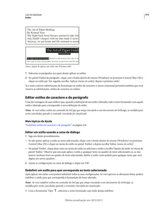 USO DO INDESIGN                                                                                                            215
Estilos




Antes e depois de aplicar um estilo com 'Próximo estilo'.


1 Selecione os parágrafos aos quais deseja aplicar os estilos.
2 No painel 'Estilos de parágrafo', clique com o botão direito do mouse (Windows) ou pressione Control (Mac OS) e
   clique no estilo pai. Em seguida, escolha 'Aplicar [nome do estilo], depois o próximo estilo'.
Se o texto contiver substituições de formatação ou estilos de caractere, o menu contextual permitirá também que você
remova as substituições, estilos de caractere ou ambos.


Editar estilos de caractere e de parágrafo
Uma das vantagens de usar estilos é que, quando a definição de um estilo é alterada, todo o texto formatado com aquele
estilo é alterado para corresponder à nova definição de estilo.
Nota: Se você editar estilos em conteúdo do InCopy que esteja vinculado a um documento do InDesign, as modificações
serão canceladas quando o conteúdo vinculado for atualizado.


Mais tópicos da Ajuda
“Substituir estilos de caractere e de parágrafo” na página 216

Editar um estilo usando a caixa de diálogo
1 Siga um destes procedimentos:
• Se não quiser aplicar o estilo ao texto selecionado, clique com o botão direito do mouse (Windows) ou pressione
  Control (Mac OS) e clique no nome do estilo no painel 'Estilos' e depois escolha 'Editar [nome do estilo]'.
• No painel 'Estilos', clique duas vezes no nome do estilo ou selecione o estilo e escolha 'Opções de estilo' no menu do
  painel 'Estilos'. Observe que esta ação aplica o estilo a qualquer texto ou quadro de texto selecionado ou, se não
  houver nenhum texto ou quadro de texto selecionado, define o estilo como padrão para qualquer texto que você
  digitar em novos quadros.
2 Ajuste as configurações na caixa de diálogo e clique em 'OK'.


Redefinir um estilo para que corresponda ao texto selecionado
Após aplicar um estilo, você poderá substituir todas as suas configurações. Se você aprovar as alterações feitas, poderá
redefinir o estilo para que corresponda à formatação do texto alterado.
Nota: Se você redefinir estilos em conteúdo do InCopy que esteja vinculado a um documento do InDesign, as
modificações serão canceladas quando o conteúdo vinculado for atualizado.
1 Com a ferramenta 'Tipo'             , selecione o texto formatado cujo estilo deseja redefinir.


                                                Última atualização em 20/5/2011
 