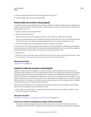 USO DO INDESIGN                                                                                                               216
Estilos



2 Faça as alterações necessárias nos atributos de parágrafo ou de caractere.
3 Escolha 'Redefinir estilo' no menu do painel 'Estilos'.


Excluir estilos de caractere e de parágrafo
Ao excluir um estilo, você pode selecionar outro estilo para substituí-lo e escolher se deseja preservar a formatação. Ao
excluir um grupo de estilos, serão excluídos todos os estilos contidos no grupo. Você será solicitado a substituir cada
estilo do grupo, um por vez.
1 Selecione o nome do estilo no painel 'Estilos'.
2 Siga um destes procedimentos:
• Escolha 'Excluir estilo' no menu do painel ou clique no ícone 'Excluir'      , na parte inferior do painel.
• Clique com o botão direito do mouse (Windows) ou pressione Control (Mac OS) e clique no estilo desejado, depois
  escolha 'Excluir estilo'. Esse método é particularmente útil para excluir um estilo sem aplicá-lo ao texto.
3 Na caixa de diálogo 'Excluir estilo de parágrafo', selecione o estilo a ser substituído.
Se você selecionar '[Sem estilo de parágrafo]' para substituir um estilo de parágrafo ou '[Nenhum(a)]' para substituir
um estilo de caractere, escolha 'Preservar formatação' para manter a formatação do texto ao qual o estilo será aplicado.
A formatação do texto será preservada, mas não estará mais associada a nenhum estilo.
4 Clique em 'OK'.
    Para excluir todos os estilos não usados, escolha 'Selecionar todos os não usados' no menu do painel 'Estilos' e clique
    no ícone 'Excluir'. Ao excluir um estilo não usado, você não será instruído a substituí-lo.


Mais tópicos da Ajuda
“Agrupar estilos” na página 231


Substituir estilos de caractere e de parágrafo
Quando você aplica um estilo de parágrafo, os estilos de caractere e outras formatações anteriores permanecem
inalterados. Depois de aplicar um estilo, você poderá substituir todas as suas configurações aplicando uma formatação
que não faça parte dele. Substituição ou formatação local é a aplicação de uma formatação que não faz parte de um
estilo a um texto com esse estilo aplicado. Ao selecionar um texto com uma substituição, um sinal de adição (+) será
exibido ao lado do nome do estilo. Nos estilos de caractere, a substituição será exibida somente se o atributo aplicado
fizer parte do estilo. Por exemplo, se um estilo de caractere altera somente a cor do texto, a aplicação de um tamanho
de fonte diferente ao texto não representa uma substituição.
É possível limpar estilos de caractere e substituições de formatação ao aplicar um estilo. Também é possível limpar
substituições de um parágrafo ao qual foi aplicado um estilo.
    Se for exibido um sinal de adição (+) ao lado do estilo, posicione o ponteiro do mouse sobre o estilo para ver uma
    descrição dos atributos da substituição.


Mais tópicos da Ajuda
“Redefinir um estilo para que corresponda ao texto selecionado” na página 215

Preservar ou remover substituições ao aplicar estilos de parágrafo
• Para aplicar um estilo de parágrafo e preservar os estilos de caractere, mas remover substituições, mantenha
  pressionada a tecla Alt (Windows) ou Option (Mac OS) e clique no nome do estilo no painel 'Estilos de parágrafo'.



                                         Última atualização em 20/5/2011
 