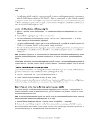 USO DO INDESIGN                                                                                                             217
Estilos



• Para aplicar um estilo de parágrafo e remover os estilos de caractere e as substituições, mantenha pressionadas as
  teclas Alt+Shift (Windows) ou Option+Shift (Mac OS) e clique no nome do estilo no painel 'Estilos de parágrafo'.
    Clique com o botão direito do mouse (Windows) ou pressione Control (Mac OS) e clique no estilo mostrado no painel
    'Estilos de parágrafo' e depois escolha uma opção no menu contextual. Você poderá então limpar as substituições, os
estilos de caractere ou ambos ao aplicar o estilo.

Limpar substituições de estilo de parágrafo
1 Selecione o texto que contém as substituições. Você pode até mesmo selecionar vários parágrafos com estilos
   diferentes.
2 No painel 'Estilos de parágrafo', siga um destes procedimentos:
• Para remover a formatação de parágrafo e de caractere, clique no ícone 'Limpar substituições'         ou escolha
  'Limpar substituições' no painel 'Estilos de parágrafo'.
• Para remover substituições de caractere, mas preservar as substituições de formatação de parágrafo, pressione Ctrl
  (Windows) ou Command (Mac OS) ao clicar no ícone 'Limpar substituições'.
• Para remover substituições em nível de parágrafo, mas preservar as substituições em nível de caractere, pressione
  Shift+Ctrl (Windows) ou Shift+Command (Mac OS) no painel 'Estilos de parágrafo' ao clicar no ícone 'Limpar
  substituições'.
Nota: Ao limpar as substituições, as substituições em nível de parágrafo serão removidas do parágrafo inteiro, mesmo
que apenas parte do parágrafo esteja selecionada. As substituições em nível de caractere são removidas somente da
seleção.
A limpeza das substituições não remove a formatação de estilos de caractere. Para remover a formatação do estilo de
caractere, selecione o texto que contém o estilo de caractere e clique em '[Nenhum(a)]' no painel 'Estilos de caractere'.

Quebrar o vínculo entre o texto e seu estilo
Quando o vínculo entre o texto e seu estilo é quebrado, o texto retém a formatação atual. Contudo, nenhuma alteração
que venha a ser feita nesse estilo será refletida no texto que foi separado do estilo.
1 Selecione o texto marcado com o estilo do qual deseja desvinculá-lo.
2 Escolha 'Quebrar vínculo com o estilo' no menu do painel 'Estilos'.
Se não houver nenhum texto selecionado ao escolher 'Quebrar vínculo com o estilo', todo o texto que você digitar usará
a mesma formatação do estilo selecionado, mas nenhum estilo será atribuído a esse texto.


Converter em texto marcadores e numeração de estilo
Ao criar um estilo que adicione marcadores ou numeração a parágrafos, esses marcadores e números poderão ser
perdidos se o texto for copiado ou exportado para outro aplicativo. Para evitar esse problema, converta em texto os
marcadores ou numeração de estilo.
Nota: Se você converter marcadores de estilo de uma matéria do InCopy vinculada a um layout do InDesign, a alteração
poderá ser cancelada quando o conteúdo for atualizado no InDesign.
1 No painel 'Estilos de parágrafo', selecione o estilo que contém os marcadores e a numeração.
2 No menu do painel 'Estilos de parágrafo', escolha 'Converter marcadores e numeração de “[estilo]” em texto'.
Ao converter em texto os marcadores e numerações de um estilo usado como base por outro estilo (um estilo pai), os
marcadores e numerações do estilo filho também serão convertidos em texto.




                                        Última atualização em 20/5/2011
 